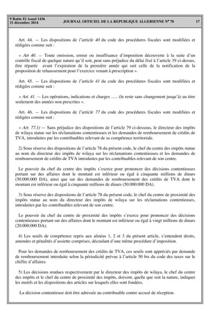 JOURNAL OFFICIEL DE LA REPUBLIQUE ALGERIENNE N° 78 17
9 Rabie El Aouel 1436
31 décembre 2014
Art. 44. — Les dispositions de l’article 40 du code des procédures fiscales sont modifiées et
rédigées comme suit :
« Art 40. — Toute omission, erreur ou insuffisance d’imposition découverte à la suite d’un
contrôle fiscal de quelque nature qu’il soit, peut sans préjudice du délai fixé à l’article 39 ci-dessus,
être réparée avant l’expiration de la première année qui suit celle de la notification de la
proposition de rehaussement pour l’exercice venant à prescription ».
Art. 45. — Les dispositions de l’article 41 du code des procédures fiscales sont modifiées et
rédigées comme suit :
« Art. 41. — Les opérations, indications et charges ….. (le reste sans changement jusqu’à) au titre
seulement des années non prescrites ».
Art. 46. — Les dispositions de l’article 77 du code des procédures fiscales sont modifiées et
rédigées comme suit :
« Art. 77.1) — Sans préjudice des dispositions de l’article 79 ci-dessous, le directeur des impôts
de wilaya statue sur les réclamations contentieuses et les demandes de remboursement de crédits de
TVA, introduites par les contribuables relevant de sa compétence territoriale.
2) Sous réserve des dispositions de l’article 78 du présent code, le chef du centre des impôts statue
au nom du directeur des impôts de wilaya sur les réclamations contentieuses et les demandes de
remboursement de crédits de TVA introduites par les contribuables relevant de son centre.
Le pouvoir du chef du centre des impôts s’exerce pour prononcer des décisions contentieuses
portant sur des affaires dont le montant est inférieur ou égal à cinquante millions de dinars
(50.000.000 DA), ainsi que sur des demandes de remboursement des crédits de TVA dont le
montant est inférieur ou égal à cinquante millions de dinars (50.000.000 DA).
3) Sous réserve des dispositions de l’article 78 du présent code, le chef du centre de proximité des
impôts statue au nom du directeur des impôts de wilaya sur les réclamations contentieuses,
introduites par les contribuables relevant de son centre.
Le pouvoir du chef du centre de proximité des impôts s’exerce pour prononcer des décisions
contentieuses portant sur des affaires dont le montant est inférieur ou égal à vingt millions de dinars
(20.000.000 DA).
4) Les seuils de compétence repris aux alinéas 1, 2 et 3 du présent article, s’entendent droits,
amendes et pénalités d’assiette comprises, découlant d’une même procédure d’imposition.
Pour les demandes de remboursement des crédits de TVA, ces seuils sont appréciés par demande
de remboursement introduite selon la périodicité prévue à l’article 50 bis du code des taxes sur le
chiffre d’affaires.
5) Les décisions rendues respectivement par le directeur des impôts de wilaya, le chef du centre
des impôts et le chef du centre de proximité des impôts, doivent, quelle que soit la nature, indiquer
les motifs et les dispositions des articles sur lesquels elles sont fondées.
La décision contentieuse doit être adressée au contribuable contre accusé de réception.
 