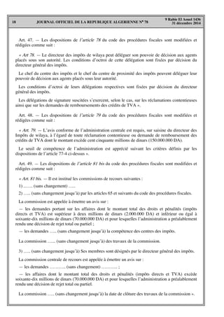 JOURNAL OFFICIEL DE LA REPUBLIQUE ALGERIENNE N° 7818
9 Rabie El Aouel 1436
31 décembre 2014
Art. 47. — Les dispositions de l’article 78 du code des procédures fiscales sont modifiées et
rédigées comme suit :
« Art 78. — Le directeur des impôts de wilaya peut déléguer son pouvoir de décision aux agents
placés sous son autorité. Les conditions d’octroi de cette délégation sont fixées par décision du
directeur général des impôts.
Le chef du centre des impôts et le chef du centre de proximité des impôts peuvent déléguer leur
pouvoir de décision aux agents placés sous leur autorité.
Les conditions d’octroi de leurs délégations respectives sont fixées par décision du directeur
général des impôts.
Les délégations de signature suscitées s’exercent, selon le cas, sur les réclamations contentieuses
ainsi que sur les demandes de remboursements des crédits de TVA ».
Art. 48. — Les dispositions de l’article 79 du code des procédures fiscales sont modifiées et
rédigées comme suit :
« Art. 79. — L’avis conforme de l’administration centrale est requis, sur saisine du directeur des
Impôts de wilaya, à l’égard de toute réclamation contentieuse ou demande de remboursement des
crédits de TVA dont le montant excède cent cinquante millions de dinars (150.000.000 DA).
Le seuil de compétence de l’administration est apprécié suivant les critères définis par les
dispositions de l’article 77-4 ci-dessus ».
Art. 49. — Les dispositions de l’article 81 bis du code des procédures fiscales sont modifiées et
rédigées comme suit :
« Art. 81 bis. — Il est institué les commissions de recours suivantes :
1) ..….. (sans changement) …..
2) ….. (sans changement jusqu’à) par les articles 65 et suivants du code des procédures fiscales.
La commission est appelée à émettre un avis sur :
— les demandes portant sur les affaires dont le montant total des droits et pénalités (impôts
directs et TVA) est supérieur à deux millions de dinars (2.000.000 DA) et inférieur ou égal à
soixante-dix millions de dinars (70.000.000 DA) et pour lesquelles l’administration a préalablement
rendu une décision de rejet total ou partiel ;
— les demandes ….. (sans changement jusqu’à) la compétence des centres des impôts.
La commission …... (sans changement jusqu’à) des travaux de la commission.
3) ….. (sans changement jusqu’à) Ses membres sont désignés par le directeur général des impôts.
La commission centrale de recours est appelée à émettre un avis sur :
— les demandes ……….. (sans changement) ……….. ;
— les affaires dont le montant total des droits et pénalités (impôts directs et TVA) excède
soixante-dix millions de dinars (70.000.000 DA) et pour lesquelles l’administration a préalablement
rendu une décision de rejet total ou partiel.
La commission ….. (sans changement jusqu’à) la date de clôture des travaux de la commission ».
 