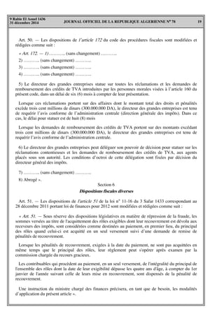 JOURNAL OFFICIEL DE LA REPUBLIQUE ALGERIENNE N° 78 19
9 Rabie El Aouel 1436
31 décembre 2014
Art. 50. — Les dispositions de l’article 172 du code des procédures fiscales sont modifiées et
rédigées comme suit :
« Art. 172. — 1) ……….. (sans changement) ………..
2) ……….. (sans changement) ………..
3) ……….. (sans changement) ………..
4) ……….. (sans changement) ………..
5) Le directeur des grandes entreprises statue sur toutes les réclamations et les demandes de
remboursement des crédits de TVA introduites par les personnes morales visées à l’article 160 du
présent code, dans un délai de six (6) mois à compter de leur présentation.
Lorsque ces réclamations portent sur des affaires dont le montant total des droits et pénalités
excède trois cent millions de dinars (300.000.000 DA), le directeur des grandes entreprises est tenu
de requérir l’avis conforme de l’administration centrale (direction générale des impôts). Dans ce
cas, le délai pour statuer est de huit (8) mois
Lorsque les demandes de remboursement des crédits de TVA portent sur des montants excédant
trois cent millions de dinars (300.000.000 DA), le directeur des grandes entreprises est tenu de
requérir l’avis conforme de l’administration centrale.
6) Le directeur des grandes entreprises peut déléguer son pouvoir de décision pour statuer sur les
réclamations contentieuses et les demandes de remboursement des crédits de TVA, aux agents
placés sous son autorité. Les conditions d’octroi de cette délégation sont fixées par décision du
directeur général des impôts.
7) ……….. (sans changement) ………..
8) Abrogé ».
Section 6
Dispositions fiscales diverses
Art. 51. — Les dispositions de l'article 51 de la loi n° 11-16 du 3 Safar 1433 correspondant au
28 décembre 2011 portant loi de finances pour 2012 sont modifiées et rédigées comme suit :
« Art. 51. — Sous réserve des dispositions législatives en matière de répression de la fraude, les
sommes versées au titre de l'acquittement des rôles exigibles dont leur recouvrement est dévolu aux
receveurs des impôts, sont considérées comme destinées au paiement, en premier lieu, du principal
des rôles quand celui-ci est acquitté en un seul versement suivi d’une demande de remise de
pénalités de recouvrement.
Lorsque les pénalités de recouvrement, exigées à la date du paiement, ne sont pas acquittées en
même temps que le principal des rôles, leur règlement peut s'opérer après examen par la
commission chargée du recours gracieux.
Les contribuables qui procèdent au paiement, en un seul versement, de l'intégralité du principal de
l'ensemble des rôles dont la date de leur exigibilité dépasse les quatre ans d'âge, à compter du 1er
janvier de l'année suivant celle de leurs mise en recouvrement, sont dispensés de la pénalité de
recouvrement.
Une instruction du ministre chargé des finances précisera, en tant que de besoin, les modalités
d’application du présent article ».
 
