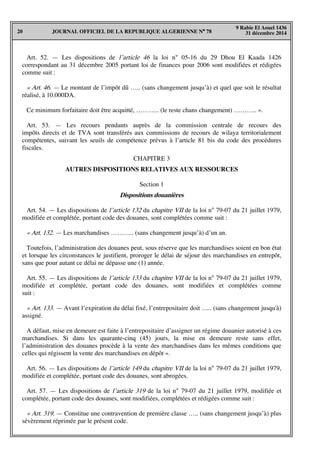 JOURNAL OFFICIEL DE LA REPUBLIQUE ALGERIENNE N° 7820
9 Rabie El Aouel 1436
31 décembre 2014
Art. 52. — Les dispositions de l’article 46 la loi n° 05-16 du 29 Dhou El Kaada 1426
correspondant au 31 décembre 2005 portant loi de finances pour 2006 sont modifiées et rédigées
comme suit :
« Art. 46. — Le montant de l’impôt dû ….. (sans changement jusqu’à) et quel que soit le résultat
réalisé, à 10.000DA.
Ce minimum forfaitaire doit être acquitté, ……….. (le reste chans changement) ……….. ».
Art. 53. — Les recours pendants auprès de la commission centrale de recours des
impôts directs et de TVA sont transférés aux commissions de recours de wilaya territorialement
compétentes, suivant les seuils de compétence prévus à l’article 81 bis du code des procédures
fiscales.
CHAPITRE 3
AUTRES DISPOSITIONS RELATIVES AUX RESSOURCES
Section 1
Dispositions douanières
Art. 54. — Les dispositions de l’article 132 du chapitre VII de la loi n° 79-07 du 21 juillet 1979,
modifiée et complétée, portant code des douanes, sont complétées comme suit :
« Art. 132. — Les marchandises ……….. (sans changement jusqu’à) d’un an.
Toutefois, l’administration des douanes peut, sous réserve que les marchandises soient en bon état
et lorsque les circonstances le justifient, proroger le délai de séjour des marchandises en entrepôt,
sans que pour autant ce délai ne dépasse une (1) année.
Art. 55. — Les dispositions de l’article 133 du chapitre VII de la loi n° 79-07 du 21 juillet 1979,
modifiée et complétée, portant code des douanes, sont modifiées et complétées comme
suit :
« Art. 133. — Avant l’expiration du délai fixé, l’entrepositaire doit ….. (sans changement jusqu'à)
assigné.
A défaut, mise en demeure est faite à l’entrepositaire d’assigner un régime douanier autorisé à ces
marchandises. Si dans les quarante-cinq (45) jours, la mise en demeure reste sans effet,
l’administration des douanes procède à la vente des marchandises dans les mêmes conditions que
celles qui régissent la vente des marchandises en dépôt ».
Art. 56. — Les dispositions de l’article 149 du chapitre VII de la loi n° 79-07 du 21 juillet 1979,
modifiée et complétée, portant code des douanes, sont abrogées.
Art. 57. — Les dispositions de l’article 319 de la loi n° 79-07 du 21 juillet 1979, modifiée et
complétée, portant code des douanes, sont modifiées, complétées et rédigées comme suit :
« Art. 319. — Constitue une contravention de première classe ….. (sans changement jusqu’à) plus
sévèrement réprimée par le présent code.
 