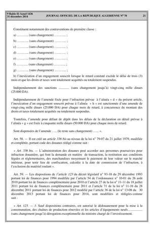 JOURNAL OFFICIEL DE LA REPUBLIQUE ALGERIENNE N° 78 21
9 Rabie El Aouel 1436
31 décembre 2014
Constituent notamment des contraventions de première classe :
a) ……….. (sans changement) ……….. ;
b) ……….. (sans changement) ……….. ;
c) ……….. (sans changement) ……….. ;
d) ……….. (sans changement) ……….. ;
e) ……….. (sans changement) ……….. ;
f) ……….. (sans changement) ……….. ;
g) ……….. (sans changement) ……….. ;
h) l’inexécution d’un engagement souscrit lorsque le retard constaté excède le délai de trois (3)
mois et que les droits et taxes sont totalement acquittés ou totalement suspendus.
Indépendamment des sanctions ............. (sans changement jusqu’à) vingt-cinq mille dinars
(25.000 DA).
Indépendamment de l’amende fixée pour l’infraction prévue à l’alinéa « d » du présent article,
l’inexécution d’un engagement souscrit prévue à l’alinéa « h » est sanctionnée d’une amende de
vingt-cinq mille dinars (25.000 DA) pour chaque mois de retard, à concurrence du montant des
droits et taxes totalement acquittés ou totalement suspendus.
Toutefois, l’amende pour défaut de dépôt dans les délais de la déclaration en détail prévue à
l’alinéa « g » est fixée à cinquante mille dinars (50.000 DA) pour chaque mois de retard.
Sont dispensées de l’amende ….. (le reste sans changement) …... ».
Art. 58. — Il est créé un article 336 bis au niveau de la loi n° 79-07 du 21 juillet 1979, modifiée
et complétée, portant code des douanes rédigé comme suit :
« Art. 336 bis. — L’administration des douanes peut accorder aux personnes poursuivies pour
infraction douanière, qui font la demande en matière de transaction, la restitution aux conditions
légales et réglementaires, des marchandises moyennant le paiement de leur valeur sur le marché
intérieur, pour tenir lieu de confiscation, calculée à la date de commission de l’infraction, à
l’exclusion du matériel roulant ».
Art. 59. — Les dispositions de l’article 123 du décret législatif n° 93-18 du 29 décembre 1993
portant loi de finances pour 1994 modifiée par l’article 54 de l’ordonnance n° 10-01 du 26 août
2010 portant loi de finances complémentaire pour 2010 et l’article 27 de la loi n° 11-11 du 18 juillet
2011 portant loi de finances complémentaire pour 2011 et l’article 71 de la loi n° 11-16 du 28
décembre 2011 portant loi de finances pour 2012 modifié par l’article 36 de la loi n° 13-08 du 30
décembre 2013 portant loi de finances pour 2014, sont modifiées et rédigées comme
suit :
« Art. 123. — 1- Sauf dispositions contraires, est autorisé le dédouanement pour la mise à la
consommation, des chaînes de production rénovées et les articles d’équipements neufs…..............
(sans changement jusqu’à) dérogation exceptionnelle du ministre chargé de l’investissement.
 