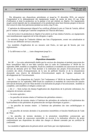 JOURNAL OFFICIEL DE LA REPUBLIQUE ALGERIENNE N° 7822
9 Rabie El Aouel 1436
31 décembre 2014
Par dérogation aux dispositions précédentes et jusqu’au 31 décembre 2016, est autorisé
l’importation et le dédouanement des équipements usagés de moins de deux (2) ans d’âge
d’utilisation et dont la production ou la gamme n’est pas réalisée en Algérie. Ces équipements
usagés seront importés par les entrepreneurs et les producteurs pour leurs besoins propres et doivent
être conservés dans leur patrimoine pendant au moins cinq (5) ans.
L’opération du dédouanement dépend d’un certificat affichant le prix et l’état de l’article, délivré
par le vendeur et adopté par l’autorité compétente de l’Etat de délivrance.
Lors de la mise à la production en Algérie d’un article ou d’une chaîne d’articles, ces équipements
sont immédiatement supprimés de la liste désignée ci-après.
Le ministère chargé de l’industrie élabore une liste d’équipements, assure son actualisation et
l’envoie aux différents services concernés.
Les modalités d’application de ces mesures sont fixées, en tant que de besoin, par voie
réglementaire.
2- La délivrance se fait ….. (sans changement jusqu’à) ».
Section 2
Dispositions domaniales
Art. 60. — Les actes administratifs établis par les services des domaines et portant concession des
biens immobiliers bâtis et non bâtis octroyés dans le cadre de l’ordonnance n° 08-04 du 1er
septembre 2008, modifiée et complétée, fixant les conditions et modalités de concession des terrains
relevant du domaine privé de l’Etat destinés à la réalisation des projets d’investissement, sont
exonérés des droits d’enregistrement, de la taxe de publicité foncière et de la rémunération
domaniale sous réserve de déclaration d’investissement auprès de l’agence nationale de
développement de l’investissement.
Art. 61. — Les dispositions de l’article 2 de l’ordonnance n° 08-04 du Aouel Ramadhan 1429
correspondant au 1er septembre 2008 fixant les conditions et modalités de concession des terrains
relevant du domaine privé de l’Etat destinés à la réalisation de projets d’investissement, modifiée et
complétée, sont modifiées et rédigées comme suit :
« Art. 2. — Sont exclues du champ d’application des dispositions de la présente ordonnance, les
catégories de terrains suivantes :
— les terres agricoles ;
— les parcelles de terrains situées à l’intérieur des périmètres miniers ;
— les parcelles de terrains situées à l’intérieur des périmètres de recherche et d’exploitation des
hydrocarbures et des périmètres de protection des ouvrages électriques et gaziers ;
— les parcelles de terrains situées à l’intérieur des périmètres des sites archéologiques et
culturels ;
— les parcelles de terrains destinées à la promotion immobilière et foncière bénéficiant de l’aide
de l’Etat ;
— les parcelles de terrains destinées à la promotion immobilière commerciale qui
obéissent au mode de concession convertible en cession à la réalisation effective du projet
conformément aux dispositions du cahier des charges et dûment constatée par un certificat de
conformité.
Les modalités d’application du présent article sont fixées par voie réglementaire ».
 