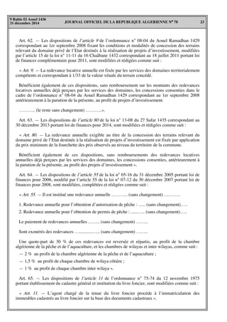 JOURNAL OFFICIEL DE LA REPUBLIQUE ALGERIENNE N° 78 23
9 Rabie El Aouel 1436
31 décembre 2014
Art. 62. — Les dispositions de l’article 9 de l’ordonnance n° 08-04 du Aouel Ramadhan 1429
correspondant au 1er septembre 2008 fixant les conditions et modalités de concession des terrains
relevant du domaine privé de l’Etat destinés à la réalisation de projets d’investissement, modifiées
par l’article 15 de la loi n° 11-11 du 16 Chaâbane 1432 correspondant au 18 juillet 2011 portant loi
de finances complémentaire pour 2011, sont modifiées et rédigées comme suit :
« Art. 9. — La redevance locative annuelle est fixée par les services des domaines territorialement
compétents et correspondant à 1/33 de la valeur vénale du terrain concédé.
Bénéficient également de ces dispositions, sans remboursement sur les montants des redevances
locatives annuelles déjà perçues par les services des domaines, les concessions consenties dans le
cadre de l’ordonnance n° 08-04 du Aouel Ramadhan 1429 correspondant au 1er septembre 2008
antérieurement à la parution de la présente, au profit de projets d’investissement.
……….. (le reste sans changement) ………..».
Art. 63. — Les dispositions de l’article 80 de la loi n° 13-08 du 27 Safar 1435 correspondant au
30 décembre 2013 portant loi de finances pour 2014, sont modifiées et rédigées comme suit :
« Art. 80. — La redevance annuelle exigible au titre de la concession des terrains relevant du
domaine privé de l’Etat destinée à la réalisation de projets d’investissement est fixée par application
du prix minimum de la fourchette des prix observés au niveau du territoire de la commune.
Bénéficient également de ces dispositions, sans remboursements des redevances locatives
annuelles déjà perçues par les services des domaines, les concessions consenties, antérieurement à
la parution de la présente, au profit des projets d’investissement ».
Art. 64. — Les dispositions de l’article 55 de la loi n° 05-16 du 31 décembre 2005 portant loi de
finances pour 2006, modifié par l’article 55 de la loi n° 07-12 du 30 décembre 2007 portant loi de
finances pour 2008, sont modifiées, complétées et rédigées comme suit :
« Art. 55. — Il est institué une redevance annuelle ……….. (sans changement) ………..
1. Redevance annuelle pour l’obtention d’autorisation de pêche : ….. (sans changement)…..
2. Redevance annuelle pour l’obtention de permis de pêche : ......….. (sans changement)…..
Le paiement de redevances annuelles …….. (sans changement) ……..
Sont exonérés des redevances …............….. (sans changement) ……..
Une quote-part de 30 % de ces redevances est reversée et répartis, au profit de la chambre
algérienne de la pêche et de l’aquaculture, et les chambres de wilayas et inter wilayas, comme suit :
— 2 % au profit de la chambre algérienne de la pêche et de l’aquaculture ;
— 1,5 % au profit de chaque chambre de wilaya côtière ;
— 1 % au profit de chaque chambre inter wilaya ».
Art. 65. — Les dispositions de l’article 11 de l’ordonnance n° 75-74 du 12 novembre 1975
portant établissement du cadastre général et institution du livre foncier, sont modifiées comme suit :
« Art. 11. — L’agent chargé de la tenue du livre foncier procède à l’immatriculation des
immeubles cadastrés au livre foncier sur la base des documents cadastraux ».
 