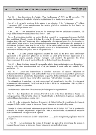 JOURNAL OFFICIEL DE LA REPUBLIQUE ALGERIENNE N° 7824
9 Rabie El Aouel 1436
31 décembre 2014
Art. 66. — Les dispositions de l’article 13 de l’ordonnance n° 75-74 du 12 novembre 1975
portant établissement du cadastre général et institution du livre foncier, sont abrogées.
Art. 67. — Il est inséré au niveau de la section 4 du chapitre 2 de l’ordonnance n° 75-74 du
12 novembre 1975 portant établissement du cadastre général et institution du livre foncier un
article 23 bis rédigé comme suit :
« Art. 23 bis. — Tout immeuble n’ayant pas été revendiqué lors des opérations cadastrales, fait
l'objet d'une immatriculation définitive au nom de l’Etat.
En cas de contestation justifiée par un titre légal de propriété, le conservateur foncier est habilité,
dans un délai de 15 ans à compter de la date de remise des documents du cadastre à la conservation
foncière, à procéder, en l’absence de litige, après enquête effectuée par les services des domaines et
vérification d’usage, et après avis d’une commission composée des représentants des services de la
direction de la conservation foncière de wilaya, de la conservation foncière, des domaines, du
cadastre, de l’agriculture, des affaires religieuses et wakfs et de la commune, à l’immatriculation
définitive du bien revendiqué au nom de son propriétaire ».
Art. 68. — Les actes portant acquisition amiable de biens ou de droits réels immobiliers
appartenant à des personnes physiques ou morales de droit privé reconnus nécessaires à la
réalisation de projets déclarés d’utilité publique, sont exonérés du paiement des droits
d’enregistrement, de la taxe de publicité foncière et de la rémunération domaniale.
Art. 69. — Toute échéance mensuelle ou annuelle relative à des produits et revenus domaniaux, y
compris celles dues antérieurement, qui n’est pas honorée à terme échu est majorée d’une
pénalité de 1 %.
Art. 70. — Lorsqu’une infrastructure à caractère marchand est réalisée totalement ou
partiellement sur le budget de l’Etat, celle-ci fait l’objet d’une concession au profit du gestionnaire
de l’infrastructure en contrepartie du paiement, au prorata de la contribution financière de l’Etat,
d’une redevance annuelle basée sur la valeur locative de l’infrastructure concédée.
La méthodologie de calcul de cette redevance est précisée dans le cadre du cahier des charges de
la concession conformément à l’article 64 ter de la loi n° 90-30 du 1er décembre 1990, modifiée et
complétée, portant loi domaniale.
Les modalités d’application de cet article sont fixées par voie réglementaire.
Art. 71. — Les dispositions des articles 30 et 48 de la loi n° 02-01 du 22 Dhou El Kaada 1422
correspondant au 5 février 2002 relative à l’électricité et à la distribution du gaz par canalisation,
sont modifiées et complétées comme suit :
« Art. 30. — Le gestionnaire du réseau de transport de l’électricité est le propriétaire du réseau de
transport de l’électricité lorsque le réseau est financé totalement sur ses fonds propres.
Lorsque le réseau est financé totalement ou partiellement sur le budget de l’Etat, le gestionnaire
du réseau est assujetti au paiement, au profit de l’Etat, d’une redevance de concession du réseau
fixée conformément à la législation en vigueur.
Le gestionnaire du réseau doit assurer l’exploitation …….. (sans changement jusqu’à) de transit et
de réserve ».
« Art. 48. — Le gestionnaire du réseau de transport du gaz est le propriétaire du réseau de
transport du gaz lorsque le réseau est financé totalement sur ses fonds propres.
 