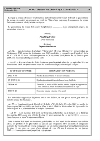 JOURNAL OFFICIEL DE LA REPUBLIQUE ALGERIENNE N° 78 25
9 Rabie El Aouel 1436
31 décembre 2014
Lorsque le réseau est financé totalement ou partiellement sur le budget de l’Etat, le gestionnaire
du réseau est assujetti au paiement, au profit de l’Etat, d’une redevance de concession du réseau
fixée conformément à la législation en vigueur.
Le gestionnaire du réseau doit assurer l’exploitation .............….. (sans changement jusqu’à) de
transit et de réserve ».
Section 3
Fiscalité pétrolière
(Pour mémoire)
Section 4
Dispositions diverses
Art. 72. — Les dispositions de l’article 44 de la loi n° 12-12 du 12 Safar 1434 correspondant au
26 décembre 2012 portant loi de finances pour 2013, modifiées et compétées par l’article 43 de la
loi n° 13-08 du 27 Safar 1435 correspondant au 30 décembre 2013 portant loi de finances pour
2014, sont modifiées et rédigées comme suit :
« Art. 44. — Sont exonérées des droits de douane, pour la période allant du 1er septembre 2014 au
31 décembre 2015, les opérations de vente des matières et des produits désignés ci-après :
N° DU TARIF DOUANIER DESIGNATION DES PRODUITS
23 03 10 00
EX 23 03 30 00
23 04 00 00
23 09 90 40
Résidus d’amidonneries et résidus similaires
Drèches de maïs et déchets de brasserie ou distillerie
Tourteaux et autres résidus solides mêmes broyés ou agglomérés
sous formes de pellets de l’extraction de l’huile de soja
Concentré minéral vitaminé et/ou azoté
Les modalités d’application du présent article sont définies, en tant que de besoin, par arrêté du
ministre chargé des finances ».
Art. 73. — Les dispositions de l’article 63 de la loi n° 02-11 du 24 décembre 2002 portant loi de
finances pour 2003, modifiées par l’article 67 de la loi n° 13-08 du 30 décembre 2013 portant loi de
finances pour 2014, sont modifiées et rédigées comme suit :
« Art. 63. — Sont exonérés de l’impôt sur le revenu global (IRG) ou de l’impôt sur le bénéfice
des sociétés (IBS), pour une période de cinq (5) ans à compter du 1er janvier 2013, ................
(sans changement jusqu’à) valeurs mobilières.
Sont exonérés de l’impôt sur le revenu global (IRG) ou de l’impôt sur le bénéfice des sociétés
(IBS), les produits et les plus-values de cession des obligations, titres assimilés et obligations
assimilés du Trésor cotés en bourse ou négociés sur un marché organisé, d’une échéance minimale
de cinq (5) ans émis au cours d’une période de cinq (5) ans à compter du 1er janvier
2013.......... (sans changement jusqu’à) de cette période.
 