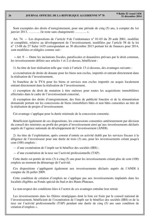 JOURNAL OFFICIEL DE LA REPUBLIQUE ALGERIENNE N° 7826
9 Rabie El Aouel 1436
31 décembre 2014
Sont exemptées des droits d’enregistrement, pour une période de cinq (5) ans, à compter du 1er
janvier 2013, ……….. (le reste sans changement) ……….. ».
Art. 74. — Les dispositions de l’article 9 de l’ordonnance n° 01-03 du 20 août 2001, modifiée
et complétée, relative au développement de l’investissement, modifiées par l’article 58 de la loi
n° 13-08 du 27 Safar 1435 correspondant au 30 décembre 2013 portant loi de finances pour 2014,
sont modifiées et rédigées comme suit :
« Art. 9. — Outre les incitations fiscales, parafiscales et douanières prévues par le droit commun,
les investissements définis aux articles 1 et 2 ci-dessus, bénéficient :
1) Au titre de leur réalisation telle que visée à l’article 13 ci-dessous, des avantages suivants :
a) exonération de droits de douane pour les biens non exclus, importés et entrant directement dans
la réalisation de l’investissement,
b) franchise de la TVA pour les biens et services non exclus importés ou acquis localement
entrant directement dans la réalisation de l’investissement,
c) exemption du droit de mutation à titre onéreux pour toutes les acquisitions immobilières
effectuées dans le cadre de l’investissement concerné,
d) exemption des droits d’enregistrement, des frais de publicité foncière et de la rémunération
domaniale portant sur les concessions de biens immobiliers bâtis et non bâtis consenties au titre de
la réalisation de projets d’investissement.
Cet avantage s’applique pour la durée minimale de la concession consentie.
Bénéficient également de ces dispositions, les concessions consenties antérieurement par décision
du conseil des ministres au profit des projets d’investissement ainsi qu’aux investissements déclarés
auprès de l’agence nationale de développement de l’investissement (ANDI).
2) Au titre de l’exploitation, après constat d’entrée en activité établi par les services fiscaux à la
diligence de l’investisseur pour une durée de trois (3) ans, pour les investissements créant jusqu'à
cent (100) emplois :
— d’une exonération de l’impôt sur le bénéfice des sociétés (IBS) ;
— d’une exonération de la taxe sur l’activité professionnelle (TAP).
Cette durée est portée de trois (3) à cinq (5) ans pour les investissements créant plus de cent (100)
emplois au moment du démarrage de l’activité.
Ces dispositions s’appliquent également aux investissements déclarés auprès de l’ANDI à
compter du 26 juillet 2009.
Cette condition de création d’emplois ne s’applique pas aux investissements implantés dans les
localités éligibles au Fonds spécial du Sud et des Hauts-Plateaux.
Le non-respect des conditions liées à l’octroi de ces avantages entraîne leur retrait.
Les investissements dans les filières stratégiques dont la liste est fixée par le conseil national de
l’investissement, bénéficient de l’exonération de l’impôt sur le bénéfice des sociétés (IBS) et de la
taxe sur l’activité professionnelle (TAP) pendant une durée de cinq (5) ans sans condition de
création d’emplois ».
 