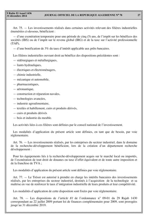 JOURNAL OFFICIEL DE LA REPUBLIQUE ALGERIENNE N° 78 27
9 Rabie El Aouel 1436
31 décembre 2014
Art. 75. — Les investissements réalisés dans certaines activités relevant des filières industrielles
énumérées ci-dessous, bénéficient :
— d’une exonération temporaire pour une période de cinq (5) ans, de l’impôt sur les bénéfices des
sociétés (IBS) ou de l’impôt sur le revenu global (IRG) et de la taxe sur l’activité professionnelle
(TAP),
— d’une bonification de 3% du taux d’intérêt applicable aux prêts bancaires.
Les filières industrielles ouvrant droit au bénéfice des dispositions précédentes sont :
— sidérurgiques et métallurgiques,
— liants hydrauliques,
— électriques et électroménagers,
— chimie industrielle,
— mécanique et automobile,
— pharmaceutiques,
— aéronautique,
— construction et réparation navales,
— technologies avancées,
— industrie agroalimentaire,
— textiles et habillement, cuirs et produits dérivés,
— cuirs et produits dérivés
— bois et industrie du meuble.
Les activités liées à ces filières sont définies par le conseil national de l’investissement.
Les modalités d’application du présent article sont définies, en tant que de besoin, par voie
réglementaire.
Art. 76. — Les investissements réalisés, par les entreprises du secteur industriel, dans le domaine
de la recherche-développement bénéficient, lors de la création d’un département recherche
développement :
Pour les équipements liés à la recherche-développement acquis sur le marché local ou importés,
de l’exonération de tout droit de douanes ou taxe d’effet équivalent et de toute autre imposition et
de la franchise de TVA ;
Les modalités d’application du présent article sont définies par voie réglementaire.
Art. 77. — Le Trésor est autorisé à prendre en charge les intérêts bancaires des investissements
réalisés, par les entreprises du secteur industriel, destinés à l’acquisition de la technologie et sa
maîtrise en vue de renforcer le taux d’intégration industrielle de leurs produits et leur compétitivité.
Les modalités d’application de cette disposition sont fixées par voie réglementaire.
Art. 78. — Les dispositions de l’article 81 de l’ordonnance n° 09-01 du 29 Rajab 1430
correspondant au 22 juillet 2009 portant loi de finances complémentaire pour 2009, sont prorogées
jusqu’au 31 décembre 2019.
 