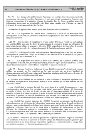 JOURNAL OFFICIEL DE LA REPUBLIQUE ALGERIENNE N° 7828
9 Rabie El Aouel 1436
31 décembre 2014
Art. 79. — Les banques, les établissements financiers, les sociétés d’investissement, les fonds
communs de placement, les sociétés d’assurances et toute autre société ou organisme financier, sont
tenus de communiquer à la direction générale des impôts, dans les formes et délais requis, les
informations concernant les contribuables des Etats ayant conclu avec l’Algérie un accord
d’échange de renseignements à des fins fiscales.
Les modalités d’application du présent article sont fixées par voie réglementaire.
Art. 80. — Les dispositions de l’article 30 de l’ordonnance n° 10-01 du 16 Ramadhan 1431
correspondant au 26 août 2010 portant loi de finances complémentaire pour 2010, sont modifiées et
rédigées comme suit :
« Art. 30. — Sont exemptés de l’impôt sur le revenu global (IRG) ou de l’impôt sur les bénéfices
des sociétés (IBS), ainsi que des droits d’enregistrement, à compter de la date de publication de
cette loi au Journal officiel et jusqu’au 31 décembre 2020, les produits et les plus-values de cession
des actions et parts sociales des clubs professionnels de football constitués en sociétés.
Les bénéfices réalisés par les clubs professionnels de football constitués en sociétés par actions,
sont également exonérés de l’impôt sur le bénéfice des sociétés (IBS), à compter du 1er janvier
2015 et ce, jusqu’au 31 décembre 2020.
Art. 81. — Les dispositions de l’article 35 de la loi n° 2000-03 du 5 Joumada El Oula 1421
correspondant au 5 août 2000, modifiée et complétée, fixant les règles générales relatives à la poste
et aux télécommunications, sont modifiées, complétées et rédigées comme suit :
« Art. 35. — Lorsque l’opérateur titulaire de licence d’établissement et d’exploitation de réseaux
publics ne respecte pas les conditions qui lui sont imposées par les textes législatifs et
réglementaires ou par les décisions prises par l’Autorité de régulation, celle-ci le met en demeure de
s’y conformer dans un délai de trente (30) jours.
Si l’opérateur ne se conforme pas aux termes de la mise en demeure, l’Autorité de régulation peut,
en fonction de la gravité du manquement, prononcer à son encontre par décision motivée une des
sanctions ci-après :
— une pénalité dont le montant fixe doit être proportionné à la gravité du manquement et aux
avantages qui en sont tirés ou égal à celui du profit réalisé, sans toutefois dépasser 5% du montant
du chiffre d’affaires hors taxe du dernier exercice clos. Ce taux peut atteindre 10 % en cas de
nouvelle violation de la même obligation. A défaut d’activité antérieure permettant de déterminer le
montant de la pénalité, la sanction pécuniaire ne peut excéder 15.000.000 DA, montant porté à
30.000.000 DA au maximum en cas de nouvelle violation de la même obligation ;
— une pénalité d’un montant maximum de 1.000.000 DA contre les opérateurs qui fournissent
volontairement ou par négligence des informations inexactes en réponse à une demande qui leur est
faite en exécution des dispositions de la présente loi et de ses textes d’application. Cette sanction est
applicable, également, dans les cas de retard dans la fourniture des informations ou dans le
paiement des différentes redevances, contributions et rémunérations pour services fournis.
L’Autorité de régulation peut, dans tous les cas, prononcer des astreintes dont le montant ne saurait
être inférieur à 10.000 DA et supérieur à 100.000 DA par jour de retard.
Si, en dépit de l’application de sanctions pécuniaires, l’opérateur persiste à ne pas se conformer
aux conditions de la mise en demeure, le ministre chargé des télécommunications prononce par
décision motivée et sur proposition de l'Autorité de régulation, à son encontre et à sa charge, l'une
des sanctions suivantes ….. (le reste sans changement) ….. ».
 