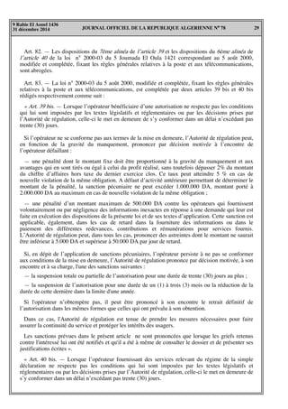 JOURNAL OFFICIEL DE LA REPUBLIQUE ALGERIENNE N° 78 29
9 Rabie El Aouel 1436
31 décembre 2014
Art. 82. — Les dispositions du 7ème alinéa de l’article 39 et les dispositions du 6ème alinéa de
l’article 40 de la loi n° 2000-03 du 5 Joumada El Oula 1421 correspondant au 5 août 2000,
modifiée et complétée, fixant les règles générales relatives à la poste et aux télécommunications,
sont abrogées.
Art. 83. — La loi n° 2000-03 du 5 août 2000, modifiée et complétée, fixant les règles générales
relatives à la poste et aux télécommunications, est complétée par deux articles 39 bis et 40 bis
rédigés respectivement comme suit :
« Art. 39 bis. — Lorsque l’opérateur bénéficiaire d’une autorisation ne respecte pas les conditions
qui lui sont imposées par les textes législatifs et réglementaires ou par les décisions prises par
l’Autorité de régulation, celle-ci le met en demeure de s’y conformer dans un délai n’excédant pas
trente (30) jours.
Si l’opérateur ne se conforme pas aux termes de la mise en demeure, l’Autorité de régulation peut,
en fonction de la gravité du manquement, prononcer par décision motivée à l’encontre de
l’opérateur défaillant :
— une pénalité dont le montant fixe doit être proportionné à la gravité du manquement et aux
avantages qui en sont tirés ou égal à celui du profit réalisé, sans toutefois dépasser 2% du montant
du chiffre d’affaires hors taxe du dernier exercice clos. Ce taux peut atteindre 5 % en cas de
nouvelle violation de la même obligation. A défaut d’activité antérieure permettant de déterminer le
montant de la pénalité, la sanction pécuniaire ne peut excéder 1.000.000 DA, montant porté à
2.000.000 DA au maximum en cas de nouvelle violation de la même obligation ;
— une pénalité d’un montant maximum de 500.000 DA contre les opérateurs qui fournissent
volontairement ou par négligence des informations inexactes en réponse à une demande qui leur est
faite en exécution des dispositions de la présente loi et de ses textes d’application. Cette sanction est
applicable, également, dans les cas de retard dans la fourniture des informations ou dans le
paiement des différentes redevances, contributions et rémunérations pour services fournis.
L’Autorité de régulation peut, dans tous les cas, prononcer des astreintes dont le montant ne saurait
être inférieur à 5.000 DA et supérieur à 50.000 DA par jour de retard.
Si, en dépit de l’application de sanctions pécuniaires, l’opérateur persiste à ne pas se conformer
aux conditions de la mise en demeure, l’Autorité de régulation prononce par décision motivée, à son
encontre et à sa charge, l'une des sanctions suivantes :
— la suspension totale ou partielle de l’autorisation pour une durée de trente (30) jours au plus ;
— la suspension de l’autorisation pour une durée de un (1) à trois (3) mois ou la réduction de la
durée de cette dernière dans la limite d'une année.
Si l'opérateur n’obtempère pas, il peut être prononcé à son encontre le retrait définitif de
l’autorisation dans les mêmes formes que celles qui ont prévalu à son obtention.
Dans ce cas, l'Autorité de régulation est tenue de prendre les mesures nécessaires pour faire
assurer la continuité du service et protéger les intérêts des usagers.
Les sanctions prévues dans le présent article ne sont prononcées que lorsque les griefs retenus
contre l'intéressé lui ont été notifiés et qu'il a été à même de consulter le dossier et de présenter ses
justifications écrites ».
« Art. 40 bis. — Lorsque l’opérateur fournissant des services relevant du régime de la simple
déclaration ne respecte pas les conditions qui lui sont imposées par les textes législatifs et
réglementaires ou par les décisions prises par l’Autorité de régulation, celle-ci le met en demeure de
s’y conformer dans un délai n’excédant pas trente (30) jours.
 