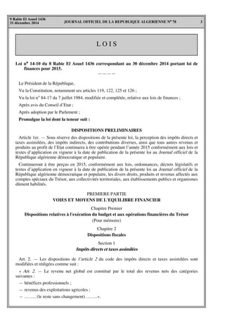 JOURNAL OFFICIEL DE LA REPUBLIQUE ALGERIENNE N° 78 3
9 Rabie El Aouel 1436
31 décembre 2014
L O I S
Loi n° 14-10 du 8 Rabie El Aouel 1436 correspondant au 30 décembre 2014 portant loi de
finances pour 2015.
————
Le Président de la République,
Vu la Constitution, notamment ses articles 119, 122, 125 et 126 ;
Vu la loi n° 84-17 du 7 juillet 1984, modifiée et complétée, relative aux lois de finances ;
Après avis du Conseil d’Etat ;
Après adoption par le Parlement ;
Promulgue la loi dont la teneur suit :
DISPOSITIONS PRELIMINAIRES
Article 1er. — Sous réserve des dispositions de la présente loi, la perception des impôts directs et
taxes assimilées, des impôts indirects, des contributions diverses, ainsi que tous autres revenus et
produits au profit de l’Etat continuera à être opérée pendant l’année 2015 conformément aux lois et
textes d’application en vigueur à la date de publication de la présente loi au Journal officiel de la
République algérienne démocratique et populaire.
Continueront à être perçus en 2015, conformément aux lois, ordonnances, décrets législatifs et
textes d’application en vigueur à la date de publication de la présente loi au Journal officiel de la
République algérienne démocratique et populaire, les divers droits, produits et revenus affectés aux
comptes spéciaux du Trésor, aux collectivités territoriales, aux établissements publics et organismes
dûment habilités.
PREMIERE PARTIE
VOIES ET MOYENS DE L'EQUILIBRE FINANCIER
Chapitre Premier
Dispositions relatives à l'exécution du budget et aux opérations financières du Trésor
(Pour mémoire)
Chapitre 2
Dispositions fiscales
Section 1
Impôts directs et taxes assimilées
Art. 2. — Les dispositions de l’article 2 du code des impôts directs et taxes assimilées sont
modifiées et rédigées comme suit :
« Art. 2. — Le revenu net global est constitué par le total des revenus nets des catégories
suivantes :
— bénéfices professionnels ;
— revenus des exploitations agricoles ;
— …….. (le reste sans changement) ……..».
 