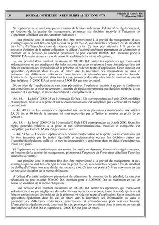 JOURNAL OFFICIEL DE LA REPUBLIQUE ALGERIENNE N° 7830
9 Rabie El Aouel 1436
31 décembre 2014
Si l’opérateur ne se conforme pas aux termes de la mise en demeure, l’Autorité de régulation peut,
en fonction de la gravité du manquement, prononcer par décision motivée à l’encontre de
l’opérateur défaillant une des sanctions suivantes :
— une pénalité dont le montant fixe doit être proportionné à la gravité du manquement et aux
avantages qui en sont tirés ou égal à celui du profit réalisé, sans toutefois dépasser 2% du montant
du chiffre d’affaires hors taxe du dernier exercice clos. Ce taux peut atteindre 5 % en cas de
nouvelle violation de la même obligation. A défaut d’activité antérieure permettant de déterminer le
montant de la pénalité, la sanction pécuniaire ne peut excéder 100.000 DA, montant porté à
500.000 DA au maximum en cas de nouvelle violation de la même obligation ;
— une pénalité d’un montant maximum de 200.000 DA contre les opérateurs qui fournissent
volontairement ou par négligence des informations inexactes en réponse à une demande qui leur est
faite en exécution des dispositions de la présente loi et de ses textes d’application. Cette sanction est
applicable, également, dans les cas de retard dans la fourniture des informations ou dans le
paiement des différentes redevances, contributions et rémunérations pour services fournis.
L’autorité de régulation peut, dans tous les cas, prononcer des astreintes dont le montant ne saurait
être inférieur à 2.000 DA et supérieur à 5.000 DA par jour de retard.
Si, en dépit de l’application de sanctions pécuniaires, l’opérateur persiste à ne pas se conformer
aux conditions de la mise en demeure, l’autorité de régulation prononce par décision motivée, à son
encontre et à sa charge, le retrait du certificat d’enregistrement. ».
Art. 84. — La loi n° 2000-03 du 5 Joumada El Oula 1421 correspondant au 5 août 2000, modifiée
et complétée, relative à la poste et aux télécommunications, est complétée par l’article 40 ter rédigé
comme suit :
« Art. 40 ter. — Les sommes correspondant aux sanctions pécuniaires mentionnées aux articles
35, 39 bis et 40 bis de la présente loi sont recouvrées par le Trésor et versées au profit de ce
dernier ».
Art. 85. — La loi n° 2000-03 du 5 Joumada El Oula 1421 correspondant au 5 août 2000, fixant les
règles générales relatives à la poste et aux télécommunications, modifiée et complétée, est
complétée par l’article 65 bis rédigé comme suit :
« Art. 65 bis. — Lorsque l’opérateur bénéficiaire d’autorisation ne respecte pas les conditions qui
lui sont imposées par les textes législatifs et réglementaires ou par les décisions prises par
l’Autorité de régulation, celle-ci le met en demeure de s’y conformer dans un délai n’excédant pas
trente (30) jours.
Si l’opérateur ne se conforme pas aux termes de la mise en demeure, l’autorité de régulation peut,
en fonction de la gravité du manquement, prononcer à l’encontre de l’opérateur défaillant l’une des
sanctions suivantes :
— une pénalité dont le montant fixe doit être proportionné à la gravité du manquement et aux
avantages qui en sont tirés ou égal à celui du profit réalisé, sans toutefois dépasser 2% du montant
du chiffre d’affaires hors taxe du dernier exercice clos. Ce taux est porté à 5 % au maximum en cas
de nouvelle violation de la même obligation.
A défaut d’activité antérieure permettant de déterminer le montant de la pénalité, la sanction
pécuniaire ne peut excéder 500.000 DA, montant porté à 1.000.000 DA au maximum en cas de
nouvelle violation de la même obligation :
— une pénalité d’un montant maximum de 100.000 DA contre les opérateurs qui fournissent
volontairement ou par négligence des informations inexactes en réponse à une demande qui leur est
faite en exécution des dispositions de la présente loi et de ses textes d’application. Cette sanction est
applicable, également, dans les cas de retard dans la fourniture des informations ou dans le
paiement des différentes redevances, contributions et rémunérations pour services fournis.
L’Autorité de régulation peut, dans tous les cas, prononcer des astreintes dont le montant ne saurait
être inférieur à 5.000 DA et supérieur à 10.000 DA par jour de retard.
 