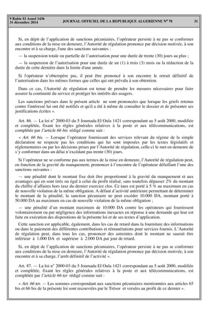 JOURNAL OFFICIEL DE LA REPUBLIQUE ALGERIENNE N° 78 31
9 Rabie El Aouel 1436
31 décembre 2014
Si, en dépit de l’application de sanctions pécuniaires, l’opérateur persiste à ne pas se conformer
aux conditions de la mise en demeure, l’Autorité de régulation prononce par décision motivée, à son
encontre et à sa charge, l'une des sanctions suivantes :
— la suspension totale ou partielle de l’autorisation pour une durée de trente (30) jours au plus ;
— la suspension de l’autorisation pour une durée de un (1) à trois (3) mois ou la réduction de la
durée de cette dernière dans la limite d'une année.
Si l'opérateur n’obtempère pas, il peut être prononcé à son encontre le retrait définitif de
l’autorisation dans les mêmes formes que celles qui ont prévalu à son obtention.
Dans ce cas, l'Autorité de régulation est tenue de prendre les mesures nécessaires pour faire
assurer la continuité du service et protéger les intérêts des usagers.
Les sanctions prévues dans le présent article ne sont prononcées que lorsque les griefs retenus
contre l'intéressé lui ont été notifiés et qu'il a été à même de consulter le dossier et de présenter ses
justifications écrites ».
Art. 86. — La loi n° 2000-03 du 5 Joumada El Oula 1421 correspondant au 5 août 2000, modifiée
et complétée, fixant les règles générales relatives à la poste et aux télécommunications, est
complétée par l’article 66 bis rédigé comme suit :
« Art. 66 bis. — Lorsque l’opérateur fournissant des services relevant du régime de la simple
déclaration ne respecte pas les conditions qui lui sont imposées par les textes législatifs et
réglementaires ou par les décisions prises par l’Autorité de régulation, celle-ci le met en demeure de
s’y conformer dans un délai n’excédant pas trente (30) jours.
Si l’opérateur ne se conforme pas aux termes de la mise en demeure, l’Autorité de régulation peut,
en fonction de la gravité du manquement, prononcer à l’encontre de l’opérateur défaillant l’une des
sanctions suivantes :
— une pénalité dont le montant fixe doit être proportionné à la gravité du manquement et aux
avantages qui en sont tirés ou égal à celui du profit réalisé, sans toutefois dépasser 2% du montant
du chiffre d’affaires hors taxe du dernier exercice clos. Ce taux est porté à 5 % au maximum en cas
de nouvelle violation de la même obligation. A défaut d’activité antérieure permettant de déterminer
le montant de la pénalité, la sanction pécuniaire ne peut excéder 10.000 DA, montant porté à
50.000 DA au maximum en cas de nouvelle violation de la même obligation ;
— une pénalité d’un montant maximum de 10.000 DA contre les opérateurs qui fournissent
volontairement ou par négligence des informations inexactes en réponse à une demande qui leur est
faite en exécution des dispositions de la présente loi et de ses textes d’application.
Cette sanction est applicable, également, dans les cas de retard dans la fourniture des informations
ou dans le paiement des différentes contributions et rémunérations pour services fournis. L’Autorité
de régulation peut, dans tous les cas, prononcer des astreintes dont le montant ne saurait être
inférieur à 1.000 DA et supérieur à 2.000 DA par jour de retard.
Si, en dépit de l’application de sanctions pécuniaires, l’opérateur persiste à ne pas se conformer
aux conditions de la mise en demeure, l’Autorité de régulation prononce par décision motivée, à son
encontre et à sa charge, l’arrêt définitif de l’activité ».
Art. 87. — La loi n° 2000-03 du 5 Joumada El Oula 1421 correspondant au 5 août 2000, modifiée
et complétée, fixant les règles générales relatives à la poste et aux télécommunications, est
complétée par l’article 66 ter rédigé comme suit :
« Art. 66 ter. — Les sommes correspondant aux sanctions pécuniaires mentionnées aux articles 65
bis et 66 bis de la présente loi sont recouvrées par le Trésor et versées au profit de ce dernier ».
 