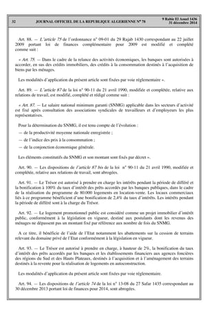 JOURNAL OFFICIEL DE LA REPUBLIQUE ALGERIENNE N° 7832
9 Rabie El Aouel 1436
31 décembre 2014
Art. 88. — L’article 75 de l’ordonnance n° 09-01 du 29 Rajab 1430 correspondant au 22 juillet
2009 portant loi de finances complémentaire pour 2009 est modifié et complété
comme suit :
« Art. 75. — Dans le cadre de la relance des activités économiques, les banques sont autorisées à
accorder, en sus des crédits immobiliers, des crédits à la consommation destinés à l’acquisition de
biens par les ménages.
Les modalités d’application du présent article sont fixées par voie réglementaire ».
Art. 89. — L’article 87 de la loi n° 90-11 du 21 avril 1990, modifiée et complétée, relative aux
relations de travail, est modifié, complété et rédigé comme suit :
« Art. 87. — Le salaire national minimum garanti (SNMG) applicable dans les secteurs d’activité
est fixé après consultation des associations syndicales de travailleurs et d’employeurs les plus
représentatives.
Pour la détermination du SNMG, il est tenu compte de l’évolution :
— de la productivité moyenne nationale enregistrée ;
— de l’indice des prix à la consommation ;
— de la conjonction économique générale.
Les éléments constitutifs du SNMG et son montant sont fixés par décret ».
Art. 90. — Les dispositions de l’article 87 bis de la loi n° 90-11 du 21 avril 1990, modifiée et
complétée, relative aux relations de travail, sont abrogées.
Art. 91. — Le Trésor est autorisé à prendre en charge les intérêts pendant la période de différé et
la bonification à 100% du taux d’intérêt des prêts accordés par les banques publiques, dans le cadre
de la réalisation du programme de 80.000 logements en location-vente. Les locaux commerciaux
liés à ce programme bénéficient d’une bonification de 2,4% du taux d’intérêts. Les intérêts pendant
la période de différé sont à la charge du Trésor.
Art. 92. — Le logement promotionnel public est considéré comme un projet immobilier d’intérêt
public, conformément à la législation en vigueur, destiné aux postulants dont les revenus des
ménages ne dépassent pas un montant fixé par référence aux nombre de fois du SNMG.
A ce titre, il bénéficie de l’aide de l’Etat notamment les abattements sur la cession de terrains
relevant du domaine privé de l’Etat conformément à la législation en vigueur.
Art. 93. — Le Trésor est autorisé à prendre en charge, à hauteur de 2%, la bonification du taux
d’intérêt des prêts accordés par les banques et les établissements financiers aux agences foncières
des régions du Sud et des Hauts Plateaux, destinés à l’acquisition et à l’aménagement des terrains
destinés à la revente pour la réalisation de logements en autoconstruction.
Les modalités d’application du présent article sont fixées par voie réglementaire.
Art. 94. — Les dispositions de l’article 74 de la loi n° 13-08 du 27 Safar 1435 correspondant au
30 décembre 2013 portant loi de finances pour 2014, sont abrogées.
 