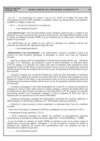 JOURNAL OFFICIEL DE LA REPUBLIQUE ALGERIENNE N° 78 33
9 Rabie El Aouel 1436
31 décembre 2014
Art. 95. — Les dispositions de l’article 5 de la loi n° 05-07 du 19 Rabie El Aouel 1426
correspondant au 28 avril 2005, modifiée et complétée, relative aux hydrocarbures, sont modifiées,
complétées et rédigées comme suit :
« Art. 5. — Au sens de la présente loi, on entend par :
……….. (sans changement jusqu’à)
Gaz naturel ou gaz : Tous les hydrocarbures gazeux produits à partir de puits, y compris le gaz
humide et le gaz sec, qui peuvent être associés ou non associés à des hydrocarbures liquides, le gaz
de houille ou méthane de houille (CBM) et le gaz résiduaire qui est obtenu après l’extraction des
liquides de gaz naturel.
Les spécifications du gaz naturel ou gaz, après les opérations de traitement, doivent être
conformes aux spécifications algériennes du gaz de vente.
……….. ( sans changement jusqu’à)
Hydrocarbures non conventionnels : Les hydrocarbures existants et produits à partir d’un
réservoir ou d’une formation géologique se présentant, au moins, sous l’une des conditions
suivantes :
— réservoirs compacts dont les perméabilités à l’écoulement des hydrocarbures sont inférieures
ou égales à 0,1 milli-darcy, qui produisent à partir de puits horizontaux ou fortement déviés
(>70° par rapport à la verticale) avec drains forés dans la formation cible (productrice) d’une
longueur de l’ordre de 500 mètres, et qui nécessitent la mise en œuvre d’un programme massif de
stimulation par fracturations multiples afin d’assurer le taux de récupération d’hydrocarbures le plus
élevé possible.
— réservoirs compacts qui ne peuvent produire qu’à partir de puits horizontaux ou fortement
déviés (>70° par rapport à la verticale) avec drains forés dans la formation cible (productrice) d’une
longueur de l’ordre de 500 mètres, et qui nécessitent la mise en œuvre d’un programme massif de
stimulation par fracturations multiples afin d’assurer le taux de récupération d’hydrocarbures le plus
élevé possible.
— formations géologiques à très faible perméabilité (de l’ordre de la centaine de nanodarcies)
contenant des niveaux roches mères riches en matière organique, contenant des hydrocarbures qui
ne produisent qu’à partir de puits horizontaux ou fortement déviés (>70° par rapport à la verticale)
massivement stimulés avec fracturations multiples et dont la longueur du drain foré dans la
formation cible (ou productrice) est de l’ordre de 900 mètres.
— formations géologiques contenant des hydrocarbures présentant des viscosités supérieures à
1000 Centipoises ou des densités inférieures à 15° API (Institut Américain du Pétrole).
— Réservoirs à haute pression et haute température se présentant dans l’une des conditions
suivantes :
• Pression de fond égale ou supérieure à 650 bars et température de fond supérieure à 150° C ;
• Température de fond supérieure à 175° C.
— Veines souterraines profondes de charbon non exploitées ou incomplètement exploitées
contenant du gaz de houille ou méthane de houille, appelé aussi « Coal Bed Méthane » (CBM).
Le gaz de houille ou méthane de houille (CBM) est adsorbé au cœur de la matrice solide du
charbon dans un processus appelé « adsorption ». Ce gaz de houille ou méthane de houille se
caractérise par l’utilisation de moyens non conventionnels pour son extraction tels que la
diminution des conditions de pression.
……….. (sans changement jusqu’à)
 