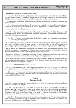 JOURNAL OFFICIEL DE LA REPUBLIQUE ALGERIENNE N° 7834
9 Rabie El Aouel 1436
31 décembre 2014
Réservoir : Le réservoir est défini comme étant :
— la partie d’une formation géologique poreuse et perméable, contenant une accumulation
distincte d’hydrocarbures, caractérisée par un système de pression unique telle que la production
d’hydrocarbures d’une partie de réservoir affecte la pression du réservoir tout entier ;
— la formation géologique, à très faible perméabilité, argileuse ou carbonatée contenant des
hydrocarbures ;
— les veines souterraines profondes de charbon, non exploitées ou incomplètement exploitées,
contenant du gaz de houille ou du méthane de houille, appelé aussi « Coal Bed Methane » (CBM).
……….. ( le reste sans changement ) ………..».
Art. 96. — Les dispositions de l’article 87 de la loi n° 05-07 du 19 Rabie El Aouel 1426
correspondant au 28 avril 2005, modifiée et complétée, relative aux hydrocarbures, sont modifiées,
complétées et rédigées comme suit :
« Art. 87. — Pour les besoins du calcul de la T.R.P relative aux périmètres d’exploitation
……….. (sans changement jusqu’à)
Il est entendu par production journalière maximale, la production journalière moyenne maximale
sur l’année calendaire durant la phase plateau, tel qu’indiqué dans la plan de développement
approuvé par l’agence nationale pour la valorisation des ressources en hydrocarbures (ALNAFT).
Le cas 3 étant tout périmètre d’exploitation situé dans les zones très faiblement explorées ou à
géologie complexe, ou manquant d’infrastructures ou tout périmètre d’exploitation dont la
production nécessite le recours aux techniques de récupération tertiaire.
La liste des périmètres d’exploitation situés dans les zones très faiblement explorées ou à géologie
complexe, ou manquant d’infrastructures est arrêtée par voie réglementaire.
Pour ce qui concerne la liste des périmètres d’exploitation dont la production nécessite le recours
aux techniques de récupération tertiaire, celle-ci est fixée par un arrêté conjoint du ministre des
finances et du ministre chargé de l’énergie.
……….. (le reste sans changement) ……….. ».
Art. 97. — Les dispositions de l’article 9 ter de l’ordonnance n° 01-03 du 20 août 2001, modifiée
et complétée, relative au développement de l’investissement sont modifiées et rédigées comme suit :
« Art. 9 ter. — « Sont soumis à la décision préalable du conseil national de l’investissement, au
titre du bénéfice des avantages du régime général, les investissements dont le montant est égal ou
supérieur à 2.000.000.000 DA ».
Chapitre 4
Taxes parafiscales
Art. 98. — Les dispositions de l’article 99 de la loi n° 88-33 du 31 décembre 1988 portant loi de
finances pour 1989, sont abrogées.
Art. 99. — Les dispositions de l’article 111 de la loi n° 02-11 du 24 décembre 2002 portant loi de
finances pour 2003, modifiées par l’article 88 de la loi n° 06-24 du 26 décembre 2006 portant loi de
finances pour 2007, modifiées par l’article 72 de la Loi n° 11-16 du 28 décembre 2011 portant loi
de finances pour 2012, modifié par l’article 82 de la loi n° 13-08 du 30 décembre 2013 portant loi
de finances pour 2014, sont modifiées et rédigées comme suit :
« Art. 111. — Sont modifiés comme suit les tarifs des taxes perçues par l’institut national algérien
de la propriété industrielle au titre de la protection des marques de fabrique et de commerce, de
dessins et modèles, reprises aux tableaux ci-après :
 