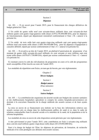 JOURNAL OFFICIEL DE LA REPUBLIQUE ALGERIENNE N° 7836
9 Rabie El Aouel 1436
31 décembre 2014
Section 2
Dépenses
Art. 101. — Il est ouvert pour l’année 2015, pour le financement des charges définitives du
budget général de l’Etat :
1/ Un crédit de quatre mille neuf cent soixante-douze milliards deux cent soixante-dix-huit
millions quatre cent quatre-vingt-quatorze mille dinars (4.972.278.494.000 DA), pour les dépenses
de fonctionnement, réparti par département ministériel conformément à l’état « B » annexé à la
présente loi.
2/ Un crédit de trois mille huit cent quatre-vingt-cinq milliards sept cent quatre-vingt-quatre
millions neuf cent trente mille dinars (3.885.784.930.000 DA), pour les dépenses d’équipement à
caractère définitif, réparti par secteur conformément à l’état « C » annexé à la présente loi.
Art. 102. — Il est prévu au titre de l’année 2015, un plafond d’autorisation de programme d’un
montant de quatre mille soixante-dix-neuf milliards six cent soixante et onze millions sept cent
trente mille dinars (4.079.671.730.000 DA), réparti par secteur conformément à l’état « C » annexé
à la présente loi.
Ce montant couvre le coût des réévaluations du programme en cours et le coût des programmes
neufs susceptibles d’être inscrits au cours de l’année 2015.
Les modalités de répartition sont fixées, en tant que de besoin, par voie réglementaire.
Chapitre 2
Divers budgets
Section 1
Budget annexe
(Pour mémoire)
Section 2
Autres budgets
Art. 103. — La contribution des organismes de sécurité sociale aux budgets des secteurs sanitaires
et des établissements hospitaliers spécialisés (y compris les centres hospitalo-universitaires) est
destinée à la couverture financière de la charge médicale des assurés sociaux et de leurs ayants
droit.
La mise en œuvre de ce financement sera réalisée sur la base des informations relatives aux
assurés sociaux pris en charge dans les établissements publics de santé et ce, dans le cadre de
relations contractuelles liant la sécurité sociale et le ministère de la santé, de la population et de la
réforme hospitalière.
Les modalités de mise en œuvre de cette disposition seront précisées par voie réglementaire.
A titre prévisionnel et pour l’année 2015, cette contribution est fixée à soixante-cinq milliards
deux cent dix-neuf millions quatre-vingt-douze mille dinars (65.219.092.000 DA).
Sont à la charge du budget de l’Etat, les dépenses de prévention, de formation, de recherche
médicale et les soins prodigués aux démunis non assurés sociaux.
 