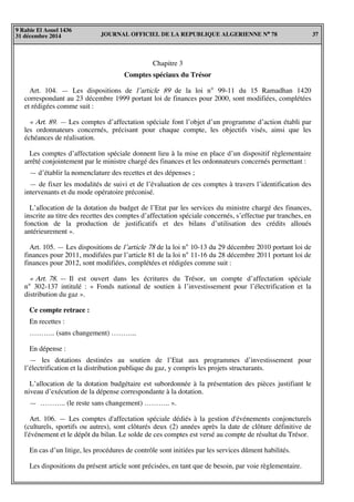JOURNAL OFFICIEL DE LA REPUBLIQUE ALGERIENNE N° 78 37
9 Rabie El Aouel 1436
31 décembre 2014
Chapitre 3
Comptes spéciaux du Trésor
Art. 104. — Les dispositions de l’article 89 de la loi n° 99-11 du 15 Ramadhan 1420
correspondant au 23 décembre 1999 portant loi de finances pour 2000, sont modifiées, complétées
et rédigées comme suit :
« Art. 89. — Les comptes d’affectation spéciale font l’objet d’un programme d’action établi par
les ordonnateurs concernés, précisant pour chaque compte, les objectifs visés, ainsi que les
échéances de réalisation.
Les comptes d’affectation spéciale donnent lieu à la mise en place d’un dispositif règlementaire
arrêté conjointement par le ministre chargé des finances et les ordonnateurs concernés permettant :
— d’établir la nomenclature des recettes et des dépenses ;
— de fixer les modalités de suivi et de l’évaluation de ces comptes à travers l’identification des
intervenants et du mode opératoire préconisé.
L’allocation de la dotation du budget de l’Etat par les services du ministre chargé des finances,
inscrite au titre des recettes des comptes d’affectation spéciale concernés, s’effectue par tranches, en
fonction de la production de justificatifs et des bilans d’utilisation des crédits alloués
antérieurement ».
Art. 105. — Les dispositions de l’article 78 de la loi n° 10-13 du 29 décembre 2010 portant loi de
finances pour 2011, modifiées par l’article 81 de la loi n° 11-16 du 28 décembre 2011 portant loi de
finances pour 2012, sont modifiées, complétées et rédigées comme suit :
« Art. 78. — Il est ouvert dans les écritures du Trésor, un compte d’affectation spéciale
n° 302-137 intitulé : « Fonds national de soutien à l’investissement pour l’électrification et la
distribution du gaz ».
Ce compte retrace :
En recettes :
……….. (sans changement) ………..
En dépense :
— les dotations destinées au soutien de l’Etat aux programmes d’investissement pour
l’électrification et la distribution publique du gaz, y compris les projets structurants.
L’allocation de la dotation budgétaire est subordonnée à la présentation des pièces justifiant le
niveau d’exécution de la dépense correspondante à la dotation.
— ……….. (le reste sans changement) ……….. ».
Art. 106. — Les comptes d'affectation spéciale dédiés à la gestion d'événements conjoncturels
(culturels, sportifs ou autres), sont clôturés deux (2) années après la date de clôture définitive de
l'événement et le dépôt du bilan. Le solde de ces comptes est versé au compte de résultat du Trésor.
En cas d’un litige, les procédures de contrôle sont initiées par les services dûment habilités.
Les dispositions du présent article sont précisées, en tant que de besoin, par voie règlementaire.
 