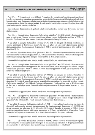 JOURNAL OFFICIEL DE LA REPUBLIQUE ALGERIENNE N° 7838
9 Rabie El Aouel 1436
31 décembre 2014
Art. 107. — A l'exception de ceux dédiés à l'exécution des opérations d'investissements publics et
à celles présentant un caractère permanent ou imprévisible, les comptes d'affectation spéciale dont
les opérations sont financées exclusivement et intégralement par des ressources budgétaires ou qui
n'auront pas fonctionné durant une période de trois années consécutives, seront clôturés et leur solde
versé au compte de résultats du Trésor.
Les modalités d'application du présent article sont précisées, en tant que de besoin, par voie
réglementaire.
Art. 108. — Les opérations du compte d'affectation spéciale n° 302-101 intitulé « Fonds national
pour la maîtrise de l'énergie » sont regroupées au sein du compte d'affectation spéciale n° 302-131
intitulé « Fonds national pour les énergies renouvelables et de la cogénération ».
A cet effet, le compte d'affectation spéciale n° 302-101 sus désigné est clôturé. Toutefois, ce
compte continuera à fonctionner jusqu'à la mise en place du dispositif règlementaire portant
réaménagement du fonctionnement du compte n° 302-131, qui devra intervenir au plus tard le 31
décembre 2015.
A cette date, le compte d'affectation spéciale n° 302-101 sera définitivement clôturé et son solde
versé au compte d'affectation spéciale n° 302-131 qui s'intitulera désormais « Fonds national pour la
maîtrise de l'énergie et pour les énergies renouvelables et de la cogénération ».
Les modalités d'application du présent article, sont précisées par voie règlementaire.
Art. 109. — Les opérations du compte d'affectation spéciale n° 302-092 intitulé « Fonds national
pour la promotion et le développement des arts et des lettres » sont regroupées au sein du compte
d'affectation spéciale n° 302-014 intitulé « Fonds de développement de l'art, de la technique et de
l'industrie cinématographiques ».
A cet effet, le compte d'affectation spéciale n° 302-092 sus désigné est clôturé. Toutefois ce
compte continuera à fonctionner jusqu'à la mise en place du dispositif réglementaire portant
réaménagement du fonctionnement du compte n° 302-014, qui devra intervenir au plus tard le 31
décembre 2015, date à laquelle ce compte sera définitivement clôturé et son solde versé au compte
d'affectation spéciale n° 302-014 qui s'intitulera désormais « Fonds national pour le développement
de l'art, de la technique et de l'industrie cinématographiques et de la promotion des arts et des
lettres ».
Les modalités d'application du présent article sont précisées par voie règlementaire.
Art. 110. — Les opérations du compte d'affectation spéciale n° 302-113 intitulé « Fonds national
pour la protection du littoral et des zones côtières » sont regroupées au sein du compte d'affectation
spéciale n° 302-081 intitulé « Fonds national d'aménagement du territoire ».
A cet effet, le compte d'affectation spéciale n° 302-113 sera clôturé après mise en place du
dispositif réglementaire portant réaménagement du fonctionnement du compte n° 302-081, qui
devra intervenir au plus tard le 31 décembre 2015, date à laquelle le compte n° 302-113 sera
définitivement clôturé et son solde versé au compte n° 302-081 qui s'intitulera désormais « Fonds
national d'aménagement du territoire, de la protection du littoral et des zones côtières ».
Les modalités d'application du présent article sont précisées par voie règlementaire.
Art. 111. — Le compte d'affectation spéciale n° 302-093 intitulé « Fonds de soutien aux organes
de presse écrite, audiovisuelles et électroniques et aux actions de formation et de perfectionnement
des journalistes et intervenants dans les métiers de la communication », est clôturé.
 