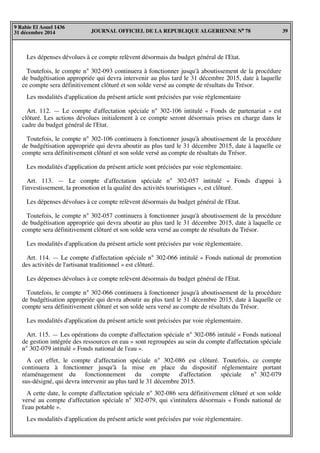 JOURNAL OFFICIEL DE LA REPUBLIQUE ALGERIENNE N° 78 39
9 Rabie El Aouel 1436
31 décembre 2014
Les dépenses dévolues à ce compte relèvent désormais du budget général de l'Etat.
Toutefois, le compte n° 302-093 continuera à fonctionner jusqu'à aboutissement de la procédure
de budgétisation appropriée qui devra intervenir au plus tard le 31 décembre 2015, date à laquelle
ce compte sera définitivement clôturé et son solde versé au compte de résultats du Trésor.
Les modalités d'application du présent article sont précisées par voie règlementaire
Art. 112. — Le compte d'affectation spéciale n° 302-106 intitulé « Fonds de partenariat » est
clôturé. Les actions dévolues initialement à ce compte seront désormais prises en charge dans le
cadre du budget général de l'Etat.
Toutefois, le compte n° 302-106 continuera à fonctionner jusqu'à aboutissement de la procédure
de budgétisation appropriée qui devra aboutir au plus tard le 31 décembre 2015, date à laquelle ce
compte sera définitivement clôturé et son solde versé au compte de résultats du Trésor.
Les modalités d'application du présent article sont précisées par voie règlementaire.
Art. 113. — Le compte d'affectation spéciale n° 302-057 intitulé « Fonds d'appui à
l'investissement, la promotion et la qualité des activités touristiques », est clôturé.
Les dépenses dévolues à ce compte relèvent désormais du budget général de l'Etat.
Toutefois, le compte n° 302-057 continuera à fonctionner jusqu'à aboutissement de la procédure
de budgétisation appropriée qui devra aboutir au plus tard le 31 décembre 2015, date à laquelle ce
compte sera définitivement clôturé et son solde sera versé au compte de résultats du Trésor.
Les modalités d'application du présent article sont précisées par voie règlementaire.
Art. 114. — Le compte d'affectation spéciale n° 302-066 intitulé « Fonds national de promotion
des activités de l'artisanat traditionnel » est clôturé.
Les dépenses dévolues à ce compte relèvent désormais du budget général de l'Etat.
Toutefois, le compte n° 302-066 continuera à fonctionner jusqu'à aboutissement de la procédure
de budgétisation appropriée qui devra aboutir au plus tard le 31 décembre 2015, date à laquelle ce
compte sera définitivement clôturé et son solde sera versé au compte de résultats du Trésor.
Les modalités d'application du présent article sont précisées par voie règlementaire.
Art. 115. — Les opérations du compte d'affectation spéciale n° 302-086 intitulé « Fonds national
de gestion intégrée des ressources en eau » sont regroupées au sein du compte d'affectation spéciale
n° 302-079 intitulé « Fonds national de l'eau ».
A cet effet, le compte d'affectation spéciale n° 302-086 est clôturé. Toutefois, ce compte
continuera à fonctionner jusqu'à la mise en place du dispositif réglementaire portant
réaménagement du fonctionnement du compte d'affectation spéciale n° 302-079
sus-désigné, qui devra intervenir au plus tard le 31 décembre 2015.
A cette date, le compte d'affectation spéciale n° 302-086 sera définitivement clôturé et son solde
versé au compte d'affectation spéciale n° 302-079, qui s'intitulera désormais « Fonds national de
l'eau potable ».
Les modalités d'application du présent article sont précisées par voie règlementaire.
 