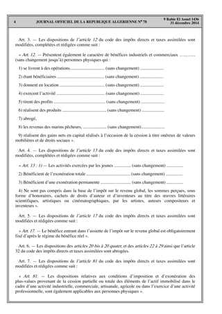 JOURNAL OFFICIEL DE LA REPUBLIQUE ALGERIENNE N° 784
9 Rabie El Aouel 1436
31 décembre 2014
Art. 3. — Les dispositions de l’article 12 du code des impôts directs et taxes assimilées sont
modifiées, complétées et rédigées comme suit :
« Art. 12. — Présentent également le caractère de bénéfices industriels et commerciaux ………..
(sans changement jusqu’à) personnes physiques qui :
1) se livrent à des opérations............................... (sans changement) .....................
2) étant bénéficiaires .......................................... (sans changement) .....................
3) donnent en location ........................................ (sans changement) .....................
4) exercent l’activité ........................................... (sans changement) .....................
5) tirent des profits .............................................. (sans changement) .....................
6) réalisent des produits ....................................... (sans changement) ....................
7) abrogé,
8) les revenus des marins pêcheurs, ..................... (sans changement).....................
9) réalisent des gains nets en capital réalisés à l’occasion de la cession à titre onéreux de valeurs
mobilières et de droits sociaux ».
Art. 4. — Les dispositions de l’article 13 du code des impôts directs et taxes assimilées sont
modifiées, complétées et rédigées comme suit :
« Art. 13 : 1) — Les activités exercées par les jeunes ............... (sans changement) ...............
2) Bénéficient de l’exonération totale ....................................... (sans changement) ...............
3) Bénéficient d’une exonération permanente ........................... (sans changement) ...............
4) Ne sont pas compris dans la base de l’impôt sur le revenu global, les sommes perçues, sous
forme d’honoraires, cachets de droits d’auteur et d’inventeurs au titre des œuvres littéraires
scientifiques, artistiques ou cinématographiques, par les artistes, auteurs compositeurs et
inventeurs ».
Art. 5. — Les dispositions de l’article 17 du code des impôts directs et taxes assimilées sont
modifiées et rédigées comme suit :
« Art. 17. — Le bénéfice entrant dans l’assiette de l’impôt sur le revenu global est obligatoirement
fixé d’après le régime du bénéfice réel ».
Art. 6. — Les dispositions des articles 20 bis à 20 quater, et des articles 22 à 29 ainsi que l’article
32 du code des impôts directs et taxes assimilées sont abrogées.
Art. 7. — Les dispositions de l’article 81 du code des impôts directs et taxes assimilées sont
modifiées et rédigées comme suit :
« Art. 81. — Les dispositions relatives aux conditions d’imposition et d’exonération des
plus-values provenant de la cession partielle ou totale des éléments de l’actif immobilisé dans le
cadre d’une activité industrielle, commerciale, artisanale, agricole ou dans l’exercice d’une activité
professionnelle, sont également applicables aux personnes physiques ».
 