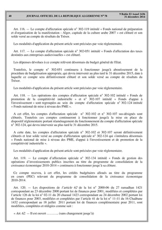 JOURNAL OFFICIEL DE LA REPUBLIQUE ALGERIENNE N° 7840
9 Rabie El Aouel 1436
31 décembre 2014
Art. 116. — Le compte d'affectation spéciale n° 302-119 intitulé « Fonds national de préparation
et d'organisation de la manifestation - Alger, capitale de la culture arabe 2007 » est clôturé et son
solde versé au compte de résultats du Trésor.
Les modalités d'application du présent article sont précisées par voie règlementaire.
Art. 117. — Le compte d'affectation spéciale n° 302-051 intitulé « Fonds d'affectation des taxes
destinées aux entreprises audiovisuelles » est clôturé.
Les dépenses dévolues à ce compte relèvent désormais du budget général de l'Etat.
Toutefois, le compte n° 302-051 continuera à fonctionner jusqu'à aboutissement de la
procédure de budgétisation appropriée, qui devra intervenir au plus tard le 31 décembre 2015, date à
laquelle ce compte sera définitivement clôturé et son solde versé au compte de résultats du
Trésor.
Les modalités d'application du présent article sont précisées par voie règlementaire.
Art. 118. — Les opérations des comptes d'affectation spéciale n° 302-102 intitulé « Fonds de
promotion de la compétitivité industrielle » et n° 302-107 intitulé « Fonds d'appui à
l'investissement » sont regroupées au sein du compte d'affectation spéciale n° 302-124 intitulé
« Fonds national de mise à niveau des PME ».
A cet effet, les comptes d'affectation spéciale n° 302-102 et n° 302-107 sus-désignés sont
clôturés. Toutefois ces comptes continueront à fonctionner jusqu'à la mise en place du
dispositif réglementaire portant réaménagement du fonctionnement du compte d'affectation spéciale
n° 302-124, qui devra intervenir au plus tard le 31 décembre 2015.
A cette date, les comptes d'affectation spéciale n° 302-102 et 302-107 seront définitivement
clôturés et leur solde versé au compte d'affectation spéciale n° 302-124 qui s'intitulera désormais
« Fonds national de mise à niveau des PME, d'appui à l'investissement et de promotion de la
compétitivité industrielle ».
Les modalités d'application du présent article sont précisées par voie règlementaire.
Art. 119. — Le compte d’affectation spéciale n° 302-134 intitulé « Fonds de gestion des
opérations d’investissements publics inscrites au titre du programme de consolidation de la
croissance économique 2010-2014 » continuera à fonctionner jusqu’à sa clôture.
Ce compte recevra, à cet effet, les crédits budgétaires alloués au titre du programme
en cours (PEC) relevant du programme de consolidation de la croissance économique
2010-2014.
Art. 120. — Les dispositions de l’article 62 de la loi n° 2000-06 du 27 ramadhan 1421
correspondant au 23 décembre 2000 portant loi de finances pour 2001, modifiées et complétées par
l’article 126 de la loi n° 02-11 du 20 chaoual 1423 correspondant au 24 décembre 2002 portant loi
de finances pour 2003, modifiées et complétées par l’article 41 de la loi n° 11-11 du 16 Chaâbane
1432 correspondant au 18 juillet 2011 portant loi de finances complémentaire pour 2011, sont
modifiées, complétées et rédigées comme suit :
« Art. 62. — Il est ouvert ……….. (sans changement jusqu’à)
 