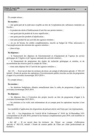 JOURNAL OFFICIEL DE LA REPUBLIQUE ALGERIENNE N° 78 41
9 Rabie El Aouel 1436
31 décembre 2014
Ce compte retrace :
En recettes :
— une quote-part de la redevance exigible au titre de l’exploitation des substances minérales ou
fossiles ;
— le produit des droits d’établissement d’acte liés aux permis miniers ;
— une quote-part du produit de la taxe superficiaire ;
— une quote-part des produits d’adjudication ;
— tout autre produit lié aux activités des agences minières ;
— en cas de besoin, les crédits complémentaires, inscrits au budget de l’Etat, nécessaires à
l’accomplissement des missions des agences minières ;
— dons et legs.
En dépenses :
— le financement des dépenses de fonctionnement et d’équipement de l’agence du service
géologique de l’Algérie et de l’agence nationale des activités minières ;
— le financement du programme des études de recherche géologique et minière, et de
reconstitution des réserves pour le compte de l’Etat ;
— toute autre dépense liée à l’activité des agences minières ».
Art. 121. — Il est ouvert dans les écritures du trésor, un compte d’affectation spéciale n° 302-143
intitulé « Fonds de gestion des opérations d’investissements publics inscrites au titre du programme
d’appui à la croissance économique 2015-2019 ».
Ce compte retrace :
En recettes :
— les dotations budgétaires allouées annuellement dans le cadre du programme d’appui à la
croissance économique 2015-2019.
En dépenses :
— les dépenses liées à l’exécution des projets inscrits au titre du programme d’appui à la
croissance économique 2015-2019 ;
— les ministres et les walis sont ordonnateurs de ce compte pour les opérations inscrites à leur
indicatif.
Les modalités d’application des dispositions du présent article sont fixées par voie règlementaire.
Art. 122. — Les dispositions de l’article 68 de l’ordonnance n° 10-01 du 16 Ramadhan 1431
correspondant au 26 août 2010, portant loi de finances complémentaire pour 2010, sont modifiées et
rédigées comme suit :
« Art. 68. — Il est ouvert dans les écritures du Trésor un compte d’affectation
spéciale n° 302-135, intitulé « Fonds de soutien public de l’Etat aux clubs professionnels de
football ».
 