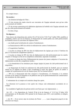 JOURNAL OFFICIEL DE LA REPUBLIQUE ALGERIENNE N° 7842
9 Rabie El Aouel 1436
31 décembre 2014
Ce compte retrace :
En recettes :
— une dotation du budget de l’Etat ;
— 1% des revenus des stades réservés aux rencontres de l’équipe nationale ainsi qu’aux clubs
professionnels de football ;
— 2% de revenus sponsoring de la fédération algérienne de football et de l’équipe nationale ainsi
que des clubs professionnels de football ;
— les dons et legs.
En dépenses :
Sous réserve des dispositions des articles 52 et 53 de la loi n° 84-17 du 7 juillet 1984, modifiée et
complétée, relative aux lois de finances, le financement du soutien public aux clubs professionnels
de football à travers la couverture des dépenses liées :
— aux études pour la réalisation de centres d’entraînement ;
— au financement de 100% du coût de la réalisation des centres d’entraînement ;
— à l’acquisition d’autobus ;
— à la prise en charge de 50% des frais de déplacement des équipes par avion à l’intérieur du
pays à l’occasion des compétitions sportives ;
— à la prise en charge de 50% des frais de déplacement du club professionnel pour les matchs
disputés à l’étranger au titre de la compétition continentale, régionale et mondiale.
— à la prise en charge des frais d’hébergement des joueurs des jeunes catégories à l’occasion des
déplacements au titre des compétitions locales ;
— à la rémunération d’un entraîneur pour chaque équipe de jeunes du club professionnel mis à
disposition ;
— au financement du fonds de roulement du club professionnel de football, pour un montant
annuel de 25 millions de dinars à titre exceptionnel et pour une durée de quatre (4) années à
compter de la publication de la loi de finances pour 2015 au Journal officiel ;
— 50% de ce financement doit être consacré à l’encadrement, à la formation, à la création
d’écoles et de centres de formation et de publicité ainsi qu’au perfectionnement des connaissances
des encadreurs de clubs sportifs.
L’ordonnateur de ce compte est le ministre chargé des sports.
Les directeurs de la jeunesse et des sports des wilayas sont ordonnateurs secondaires de ce
compte.
Les modalités d’application du présent article sont fixées par voie réglementaire. ».
Art. 123. — Les dispositions de l’article 59 de la loi de finances n° 12-12 du 12 Safar 1434
correspondant au 26 décembre 2012 portant loi de finances pour 2013, sont modifiées et rédigées
comme suit :
« Art. 59. — Il est ouvert, dans les écritures du Trésor …….. (sans changement jusqu’à) et des
trésoriers de wilayas.
 