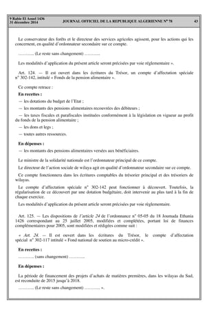 JOURNAL OFFICIEL DE LA REPUBLIQUE ALGERIENNE N° 78 43
9 Rabie El Aouel 1436
31 décembre 2014
Le conservateur des forêts et le directeur des services agricoles agissent, pour les actions qui les
concernent, en qualité d’ordonnateur secondaire sur ce compte.
……….. (Le reste sans changement) ………..
Les modalités d’application du présent article seront précisées par voie réglementaire ».
Art. 124. — Il est ouvert dans les écritures du Trésor, un compte d’affectation spéciale
n° 302-142, intitulé « Fonds de la pension alimentaire ».
Ce compte retrace :
En recettes :
— les dotations du budget de l’Etat ;
— les montants des pensions alimentaires recouvrées des débiteurs ;
— les taxes fiscales et parafiscales instituées conformément à la législation en vigueur au profit
du fonds de la pension alimentaire ;
— les dons et legs ;
— toutes autres ressources.
En dépenses :
— les montants des pensions alimentaires versées aux bénéficiaires.
Le ministre de la solidarité nationale est l’ordonnateur principal de ce compte.
Le directeur de l’action sociale de wilaya agit en qualité d’ordonnateur secondaire sur ce compte.
Ce compte fonctionnera dans les écritures comptables du trésorier principal et des trésoriers de
wilayas.
Le compte d’affectation spéciale n° 302-142 peut fonctionner à découvert. Toutefois, la
régularisation de ce découvert par une dotation budgétaire, doit intervenir au plus tard à la fin de
chaque exercice.
Les modalités d’application du présent article seront précisées par voie règlementaire.
Art. 125. — Les dispositions de l’article 24 de l’ordonnance n° 05-05 du 18 Joumada Ethania
1426 correspondant au 25 juillet 2005, modifiées et complétées, portant loi de finances
complémentaires pour 2005, sont modifiées et rédigées comme suit :
« Art. 24. — Il est ouvert dans les écritures du Trésor, le compte d’affectation
spécial n° 302-117 intitulé « Fond national de soutien au micro-crédit ».
En recettes :
……….. (sans changement) ………..
En dépenses :
La période de financement des projets d’achats de matières premières, dans les wilayas du Sud,
est reconduite de 2015 jusqu’à 2018.
……….. (Le reste sans changement) ……….. ».
 
