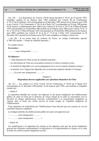 JOURNAL OFFICIEL DE LA REPUBLIQUE ALGERIENNE N° 7844
9 Rabie El Aouel 1436
31 décembre 2014
Art. 126. — Les dispositions de l’article 136 du décret législatif n° 93-01 du 19 janvier 1993,
modifiées, portant loi de finances pour 1994 modifiées par l’article 90 de l’ordonnance
n° 95-27 du 8 Chaâbane 1416 correspondant au 30 décembre 1995 portant loi de finances pour 1996
et par l’article 17 de l’ordonnance n° 96-14 du 8 Safar 1417 correspondant au 24 juin 1996 portant
loi de finances complémentaire pour 1996 et par l’article 61 de la loi n° 03-22 du 4 Dhou El Kaada
1424 correspondant au 28 décembre 2003 portant loi de finances pour 2004 et par l’article 79 de la
loi n° 04-21 du 17 Dhou El Kaada 1425 correspondant au 29 decémbre 2004 portant loi de finances
pour 2005, modifiées par l’article 87 de la loi n° 11-16 du 3 Safar 1433 correspondant au 28
décembre 2011 portant loi de finances pour 2012 sont complétées et rédigées comme suit :
« Art. 136. — Il est ouvert dans les écritures du Trésor, un compte d’affectation spéciale
n° 069-302 intitulé : « Fonds de solidarité nationale ».
Ce compte retrace :
En recettes :
……….. (sans changement) ………..
En dépenses :
— l’aide financière de l’Etat au titre de solidarité nationale ;
— les subventions de l’Etat aux associations caritatives et celles à caractère social ;
— le transfert de dépouilles avec un accompagnateur de et vers les régions éloignées du pays ;
— le transfert vers l’Algérie des dépouilles des ressortissants algériens décédés à l’étranger.
.......... (Le reste sans changement) ........... ».
Chapitre 4
Dispositions diverses applicables aux opérations financières de l'Etat
Art. 127. — Les alinéas 6 et 10 de l’article 165 de l’ordonnance n° 94-03 du 27 Rajab 1415
correspondant au 31 décembre 1994 portant loi de finances pour 1995, sont modifiés et complétés
comme suit :
« Alinéa 6 :
La répartition détaillée des recettes, des dépenses et des postes budgétaires des établissements
publics de santé est fixée par le directeur de wilaya chargé de la santé en concertation avec le
directeur de chaque établissement concerné, conformément à la nomenclature budgétaire en
vigueur, dans la limite des crédits ouverts en tenant compte de l’équilibre budgétaire de
l’établissement.
Cette répartition est matérialisée par l’établissement d’une décision qui sera soumise au visa du
contrôleur financier compétent.
Les budgets détaillés des établissements publics de santé sont approuvés par :
— ……….. (sans changement) ………..
— ……….. (sans changement) ……….. ».
« Alinéa 10 :
Les modifications à la répartition des recettes et des dépenses ainsi que des postes budgétaires
peuvent être effectuées conformément à la législation et à la réglementation en vigueur, et ce, dans
la limite des crédits et postes budgétaires ouverts :
 