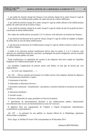 JOURNAL OFFICIEL DE LA REPUBLIQUE ALGERIENNE N° 78 45
9 Rabie El Aouel 1436
31 décembre 2014
1- par arrêté du ministre chargé des finances et du ministre chargé de la santé, lorsqu’il s’agit de
crédits affectés aux établissements publics de santé relevant de wilayas différentes.
2- par arrêté du ministre chargé de la santé, lorsqu’il s’agit de crédits affectés à des établissements
publics de santé relevant de la même wilaya.
3- par arrêté du ministre chargé de la santé, lorsqu’il s’agit de crédits du titre II au profit du titre I,
concernant un même établissement.
Des copies des arrêtés prévus aux points 2 et 3 ci-dessus, sont adressées au ministre des finances.
4- par décision du directeur de la santé de wilaya, lorsqu’il s’agit de crédits de chapitre à chapitre
du même titre au sein du même établissement.
5- par décision du directeur de l’établissement, lorsqu’il s’agit de crédits d’article à article au sein
du même chapitre.
L’arrêté et les décisions portant modification prévus dans les points 3, 4 et 5 ci-dessus, sont
adressés aux contrôleurs financiers concernés, accompagnés des postes budgétaires ouverts au profit
des établissements publics de santé.
Toute modification à la répartition des recettes et des dépenses doit tenir compte de l’équilibre
budgétaire de l’établissement public de santé.
Les modalités d’application du présent article sont définis en tant que de besoin par voie
réglementaire.
....... (Le reste sans changement)...... ».
Art. 128. — Ont un caractère provisionnel, les crédits inscrits à des chapitres abritant les dépenses
de fonctionnement énumérées ci-après :
1/ traitements d’activités ;
2/ indemnités et allocations diverses ;
3/ personnel contractuel - rémunérations - prestations à caractère familial et cotisations de sécurité
sociale ;
4/ allocations familiales ;
5/ sécurité sociale ;
6/ bourses, indemnités de stage, présalaires et frais de formation ;
7/ subventions de fonctionnement destinées à des établissements publics administratifs
nouvellement créés ou mis en fonctionnement au cours de l’exercice ;
8/ dépenses liées aux engagements de l’Algérie à l’égard d’organismes internationaux
(contributions et participations).
Art. 129. — La présente loi sera publiée au Journal officiel de la République algérienne
démocratique et populaire.
Fait à Alger, le 8 Rabie El Aouel 1436 correspondant au 30 décembre 2014.
Abdelaziz BOUTEFLIKA.
 