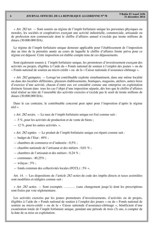 JOURNAL OFFICIEL DE LA REPUBLIQUE ALGERIENNE N° 786
9 Rabie El Aouel 1436
31 décembre 2014
« Art. 282 ter. — Sont soumis au régime de l’impôt forfaitaire unique les personnes physiques ou
morales, les sociétés et coopératives exerçant une activité industrielle, commerciale, artisanale ou
de profession non commerciale dont le chiffre d’affaires annuel n’excède pas trente millions de
dinars (30.000.000 DA).
Le régime de l’impôt forfaitaire unique demeure applicable pour l’établissement de l’imposition
due au titre de la première année au cours de laquelle le chiffre d’affaires limite prévu pour ce
régime est dépassé. Cette imposition est établie compte tenu de ces dépassements.
Sont également soumis à l’impôt forfaitaire unique, les promoteurs d’investissement exerçant des
activités ou projets, éligibles à l’aide du « Fonds national de soutien à l’emploi des jeunes » ou du
« Fonds national de soutien au micro-crédit » ou de la « Caisse nationale d’assurance-chômage ».
« Art. 282 quinquies. — Lorsqu’un contribuable exploite simultanément, dans une même localité
ou dans des localités différentes, plusieurs établissements, boutiques, magasins, ateliers, autres lieux
d’exercice d’une activité, chacun d’entre eux est considéré comme une entreprise en exploitation
distincte faisant dans tous les cas l’objet d’une imposition séparée, dès lors que le chiffre d’affaires
total réalisé au titre de l’ensemble des activités exercées n’excède pas le seuil de trente millions de
dinars (30.000.000 DA).
Dans le cas contraire, le contribuable concerné peut opter pour l’imposition d’après le régime
réel ».
« Art. 282 sexies. — Le taux de l’impôt forfaitaire unique est fixé comme suit :
— 5 %, pour les activités de production et de vente de biens ;
— 12 %, pour les autres activités. ».
« Art. 282 septies. — Le produit de l’impôt forfaitaire unique est réparti comme suit :
— budget de l’Etat : 49% ;
— chambres de commerce et d’industrie : 0,5% ;
— chambre nationale de l’artisanat et des métiers : 0,01 % ;
— chambres de l’artisanat et des métiers : 0,24 % ;
— communes : 40,25% ;
— wilayas : 5% ;
— fonds commun des collectivités locales (FCCL) : 5% ».
Art. 14. — Les dispositions de l’article 282 octies du code des impôts directs et taxes assimilées
sont modifiées et rédigées comme suit :
« Art. 282 octies. — Sont exemptés ……….. (sans changement jusqu’à) dont les prescriptions
sont fixées par voie réglementaire.
Les activités exercées par les jeunes promoteurs d’investissements, d’activités ou de projets,
éligibles à l’aide du « Fonds national de soutien à l’emploi des jeunes » ou du « Fonds national de
soutien au micro-crédit » ou de la « Caisse nationale d’assurance-chômage », bénéficient d’une
exonération totale de l’impôt forfaitaire unique, pendant une période de trois (3) ans, à compter de
la date de sa mise en exploitation.
 