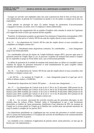 JOURNAL OFFICIEL DE LA REPUBLIQUE ALGERIENNE N° 78 7
9 Rabie El Aouel 1436
31 décembre 2014
Lorsque ces activités sont implantées dans une zone à promouvoir dont la liste est fixée par une
voie réglementaire, la période de l’exonération est portée à six (6) années à compter de la mise en
exploitation.
Cette période est prorogée de deux (2) années lorsque les promoteurs d’investissements
s’engagent à recruter, au moins, trois (3) employés à durée indéterminée.
Le non-respect des engagements liés au nombre d’emplois créés entraîne le retrait de l’agrément
et le rappel des droits et taxes qui auraient dû être acquittés.
Toutefois, ils demeurent assujettis au payement d’un minimum d’imposition correspondant à 50%
du montant de celui prévu à l’article 365 bis du code des impôts directs et taxes assimilées.
Art. 15. — Les dispositions de l’article 365 du code des impôts directs et taxes assimilées sont
complétées est rédigées comme suit :
« Art. 365. — Nonobstant toutes dispositions contraires, les contribuables ….. (sans changement
jusqu’à) du forfait précédent.
Les contribuables relevant du régime de l’impôt forfaitaire unique (IFU), peuvent opter pour le
paiement annuel de l’impôt. Dans ce cas, ils peuvent s’acquitter du montant total annuel à compter
du 1er septembre et jusqu’au 30 du même mois, sans avertissement préalable.
Le défaut de paiement de la totalité du montant total annuel dans ces délais est considéré comme
maintien du régime de paiement trimestriel et rend immédiatement les parts exigibles échues
majorées des pénalités réglementaires ».
Art. 16. — Les dispositions de l’article 365 bis du code des impôts directs et taxes assimilées sont
modifiées et rédigées comme suit :
« Art 365 bis. — Le montant de l’impôt dû ….. (sans changement jusqu’à) et quel que soit le
chiffre d’affaires réalisé, à 10.000 DA.
Nonobstant les dispositions de l’article 282 quater ….. (le reste sans changement) ….. ».
Art. 17. — Les dispositions de l’article 6 de la loi n° 99-11 du 23 décembre 1999 portant loi de
finances pour 2000 modifiée par l’article 16 de la loi n° 04-21 du 29 décembre 2004 portant loi de
finances pour 2005 modifiée par l’article 15 de la loi n° 09-09 du 30 décembre 2009 portant loi de
finances pour 2010, modifié par l’article 21 de la loi n° 12-12 du 26 décembre 2012 portant loi de
finances pour 2013 sont modifiées et rédigées comme suit :
« Art. 6. — Les revenus provenant des activités exercées par des personnes physiques ou des
sociétés dans les wilayas d’Illizi, Tindouf, Adrar et Tamenghasset et qui y sont fiscalement
domiciliées et établies de façon permanente, bénéficient d’une réduction de 50% du montant de
l’impôt sur le revenu global ou l’impôt sur le bénéfice des sociétés pour une période transitoire de
cinq (5) années à compter du 1er janvier 2015.
Les dispositions précédentes ne s’appliquent pas aux revenus des personnes et sociétés exerçant
dans le secteur des hydrocarbures à l’exception des activités de distribution et de commercialisation
des produits pétroliers et gaziers.
Les modalités et les conditions d’application du présent article seront précisées, en tant que de
besoin, par voie réglementaire ».
 
