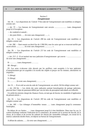 JOURNAL OFFICIEL DE LA REPUBLIQUE ALGERIENNE N° 788
9 Rabie El Aouel 1436
31 décembre 2014
Section 2
Enregistrement
Art. 18. — Les dispositions de l’article 73 du code de l’enregistrement sont modifiées et rédigées
comme suit :
« Art. 73. — Les bureaux de l'enregistrement sont ouverts ......................... (sans changement
jusqu’à) à l'exception :
— du vendredi et samedi ;
— des jours fériés ….. (le reste sans changement) ….. ».
Art. 19. — Les dispositions de l’article 208 du code de l’enregistrement sont modifiées et
rédigées comme suit :
« Art. 208. — Sont soumis au droit fixe de 1.500 DA, tous les actes qui ne se trouvent tarifiés par
aucun article ................. (le reste sans changement) ................ ».
Art. 20. — Les dispositions de l’article 213 du code de l’enregistrement sont modifiées et
rédigées comme suit :
« Art. 213 : I – Il est institué une taxe judiciaire d’enregistrement qui couvre : .............................
(le reste sans changement) …..
II - ……….. (sans changement) ………..
III- Abrogé ;
IV- Les actes ci-dessous cités dressés par les greffiers, sont assujettis à la taxe judiciaire
d’enregistrement qui est acquittée à la recette des impôts et perçus sur les minutes, attestations ou
originaux :
1) Abrogé.
2) Abrogé.
3) ……….. (le reste sans changement) ……….. ».
Art. 21. — Il est créé au sein du code de l’enregistrement, un article 244 bis rédigé comme suit :
« Art. 244 bis. — Les droits des actes judicaires portant homologation de partage judiciaire,
peuvent faire l’objet de paiement différé par voie de titres de perception individuels ou collectifs.
Un arrêté du ministre chargé des finances fixera, en tant que de besoin, les modalités d’application
du présent article ».
Art. 22. — Les dispositions de l’article 305 du code de l’enregistrement sont modifiées et
rédigées comme suit :
« Art. 305. — Les échanges d’immeubles ruraux ….. (sans changement jusqu’à) communes
limitrophes.
En dehors de ces limites, ….. (sans changement jusqu’à) à titre héréditaire. Dans tous les cas, le
contrat d'échange renferme l'indication de la contenance, du numéro de la section du lieu-dit, de la
classe, de la nature et du revenu du cadastre de chacun des immeubles échangés, un extrait de la
matrice cadastrale desdits biens, est déposé au bureau de l'enregistrement.
A défaut du cadastre, ….. (le reste sans changement) ….. ».
 