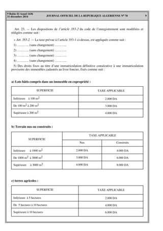 JOURNAL OFFICIEL DE LA REPUBLIQUE ALGERIENNE N° 78 9
9 Rabie El Aouel 1436
31 décembre 2014
Art. 23. — Les dispositions de l’article 353-2 du code de l’enregistrement sont modifiées et
rédigées comme suit :
« Art. 353-2. — La taxe prévue à l’article 353-1 ci-dessus, est appliquée comme suit :
1) ……….. (sans changement) ………..
2) ……….. (sans changement) ………..
3) ……….. (sans changement) ………..
4) ……….. (sans changement) ………..
5) Des droits fixes au titre d’une immatriculation définitive consécutive à une immatriculation
provisoire des immeubles cadastrés au livre foncier, fixés comme suit :
SUPERFICIE TAXE APPLICABLE
Inférieure à 100 m2
De 100 m2 à 200 m2
Supérieure à 200 m2
2.000 DA
3.000 DA
4.000 DA
a) Lots bâtis compris dans un immeuble en copropriété :
SUPERFICIE
TAXE APPLICABLE
b) Terrain nus ou construits :
Nus Construits
2.000 DA
3.000 DA
4.000 DA
4.000 DA
6.000 DA
8.000 DA
Inférieure à 1000 m2
De 1000 m2 à 3000 m2
Supérieure à 3000 m2
SUPERFICIE TAXE APPLICABLE
Inférieure à 5 hectares
De 5 hectares à 10 hectares
Supérieure à 10 hectares
2.000 DA
4.000 DA
6.000 DA
c) terres agricoles :
 