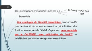 11
D Enreg-Ces exemptions immobilières portent sur :
T Pub Fon
Rem Domaniale
Ces avantages de fiscalité immobilière sont accordés
pour les investisseurs concessionnaires qui sollicitent des
facilitations auprès de l’ANDI. Cependant, ceux autorisés
par le CALPIREF, sans sollicitation de l’ANDI, ne
bénéficient pas de ces exemptions immobilières.
 
