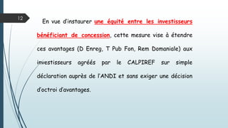 12
En vue d’instaurer une équité entre les investisseurs
bénéficiant de concession, cette mesure vise à étendre
ces avantages (D Enreg, T Pub Fon, Rem Domaniale) aux
investisseurs agréés par le CALPIREF sur simple
déclaration auprès de l’ANDI et sans exiger une décision
d’octroi d’avantages.
 