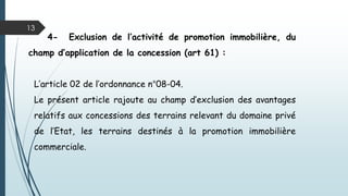 13
4- Exclusion de l’activité de promotion immobilière, du
champ d’application de la concession (art 61) :
L’article 02 de l’ordonnance n°08-04.
Le présent article rajoute au champ d’exclusion des avantages
relatifs aux concessions des terrains relevant du domaine privé
de l’Etat, les terrains destinés à la promotion immobilière
commerciale.
 