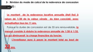 14
5- Révision du mode de calcul de la redevance de concession
(art 62) :
Le montant de la redevance locative annuelle était fixé à
raison de 1/20 de la valeur vénale du bien concédé, avec
actualisation tous les 11 ans.
Puisque la durée de concession est de 33 ans renouvelable, la
mesure consiste à réduire la redevance annuelle de 1/20 à 1/33,
ce qui diminuerait la charge financière du foncier.
L’investisseur aura à payer le montant total au bout
de 33ans.
 