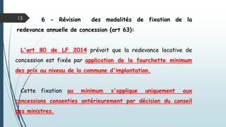 15 6 - Révision des modalités de fixation de la
redevance annuelle de concession (art 63):
L'art 80 de LF 2014 prévoit que la redevance locative de
concession est fixée par application de la fourchette minimum
des prix au niveau de la commune d'implantation.
Cette fixation au minimum s'applique uniquement aux
concessions consenties antérieurement par décision du conseil
des ministres.
 