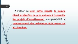 16
A l'effet de lever cette iniquité, la mesure
étend le bénéfice du prix minimum à l'ensemble
des projets d'investissement, sans possibilité de
remboursement des redevances déjà perçus par
les domaines.
 