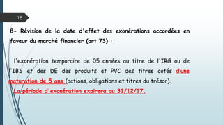 18
8- Révision de la date d'effet des exonérations accordées en
faveur du marché financier (art 73) :
l'exonération temporaire de 05 années au titre de l'IRG ou de
l'IBS et des DE des produits et PVC des titres cotés d’une
maturation de 5 ans (actions, obligations et titres du trésor).
La période d'exonération expirera au 31/12/17.
 
