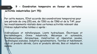 19
9 - Exonération temporaire en faveur de certaines
activités industrielles (art 75):
Par cette mesure, l’Etat accorde des exonérations temporaires pour
une période de cinq (05) ans, de l’IBS ou de l’IRG et de la TAP, pour
les investissements réalisés dans certaines activités relevant des
filières industrielles listées ci après :
Sidérurgiques et métallurgiques, Liants hydrauliques, Électriques et
électroménagers, Chimie industrielle, Mécanique et automobile,
Pharmaceutiques, Aéronautique, Construction et réparation navales,
Technologies avancées, Industrie agroalimentaire, Textiles et habillement,
cuirs et produits dérivés, Cuirs et produits dérivés, Bois et industrie du
meuble.
 