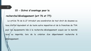21
10 - Octroi d'avantage pour la
recherche/développement (art 76 et 77):
Le article 76 de la LF introduit une exonération de tout droit de douanes ou
taxe d’effet équivalent et de toute autre imposition et de la franchise de TVA
pour les équipements liés à la recherche-développement acquis sur le marché
local ou importés, lors de la création d’un département recherche &
développement.
 