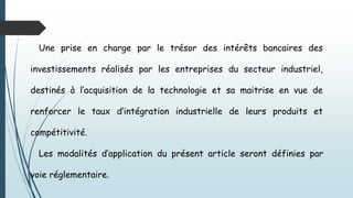Une prise en charge par le trésor des intérêts bancaires des
investissements réalisés par les entreprises du secteur industriel,
destinés à l’acquisition de la technologie et sa maitrise en vue de
renforcer le taux d’intégration industrielle de leurs produits et
compétitivité.
Les modalités d’application du présent article seront définies par
voie réglementaire.
 