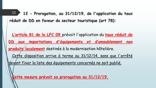 23 12 - Prorogation, au 31/12/19, de l'application du taux
réduit de DD en faveur du secteur touristique (art 78):
L’article 81 de la LFC 09 prévoit l'application du taux réduit de
DD aux importations d'équipements et d’ameublement non
produits localement destinés à la modernisation hôtelière.
Cette disposition arrive à terme au 31/12/14, sans que l'arrêté
devant fixer la liste des équipements concernés ne soit publié.
Cette mesure prévoit sa prorogation au 31/12/19,
 