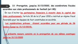 24 13 -Prorogation, jusqu’au 31/12/2020, des exonérations fiscales
accordées aux clubs professionnels de football (art 80):
En vue d'inciter les partenaires financiers à investir dans le capital des
clubs professionnels, l’article 30 de la LF pour 2010 a institué un régime fiscal
favorable pour les équipes de foot constituées en sociétés.
Les exonérations prévues étaient accordées pour une période de 06
années (jusqu'au 31/12/2015).
La présente mesure consiste en la prorogation de ces mêmes avantages
jusqu'au 31/12/2020
 