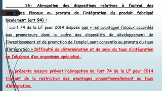 25
16- Abrogation des dispositions relatives à l’octroi des
avantages fiscaux au prorata de l’intégration du produit fabriqué
localement (art 94) :
L’art 74 de la LF pour 2014 dispose que « les avantages fiscaux accordés
aux promoteurs dans le cadre des dispositifs de développement de
l’investissement et de promotion de l’emploi, sont consentis au prorata du taux
d’intégration » Difficulté de détermination et de suivi du taux d’intégration
en l’absence d’un organisme spécialisé ;
la présente mesure prévoit l’abrogation de l’art 74 de la LF pour 2014
traitant de la restriction des avantages proportionnellement au taux
d’intégration.
 