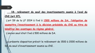 26
18- relèvement du seuil des investissements soumis à l’aval du
CNI (art 97).
L’art 59 de la LF 2014 à fixé à 1500 millions de DA, l’obligation de
soumettre l’investissement à la décision préalable du CNI au titre du
bénéfice des avantages du régime général.
L’ancien seuil était fixé à 500 millions de DA.
La présente disposition prévoit le relèvement de 1500 à 2000 millions de
DA du seuil d’investissement soumis au CNI .
 