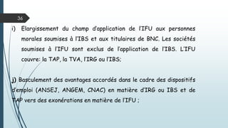 36
g) Basculement des rémunérations des associés gérants
des SARL, des associés des sociétés de personnes et des
membres des sociétés civiles et en participation du BNC
vers les TS ;
h) Exonération de l’IRG, des distributions faites au profit
des actionnaires ou détenteurs de parts sociales des
sociétés relevant de l’IFU ;
 