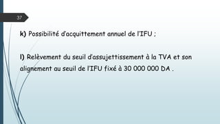 37
i) Elargissement du champ d’application de l’IFU aux personnes
morales soumises à l’IBS et aux titulaires de BNC. Les sociétés
soumises à l’IFU sont exclus de l’application de l’IBS. L’IFU
couvre: la TAP, la TVA, l’IRG ou l’IBS;
j) Basculement des avantages accordés dans le cadre des dispositifs
d’emploi (ANSEJ, ANGEM, CNAC) en matière d’IRG ou IBS et de
TAP vers des exonérations en matière de l’IFU ;
 